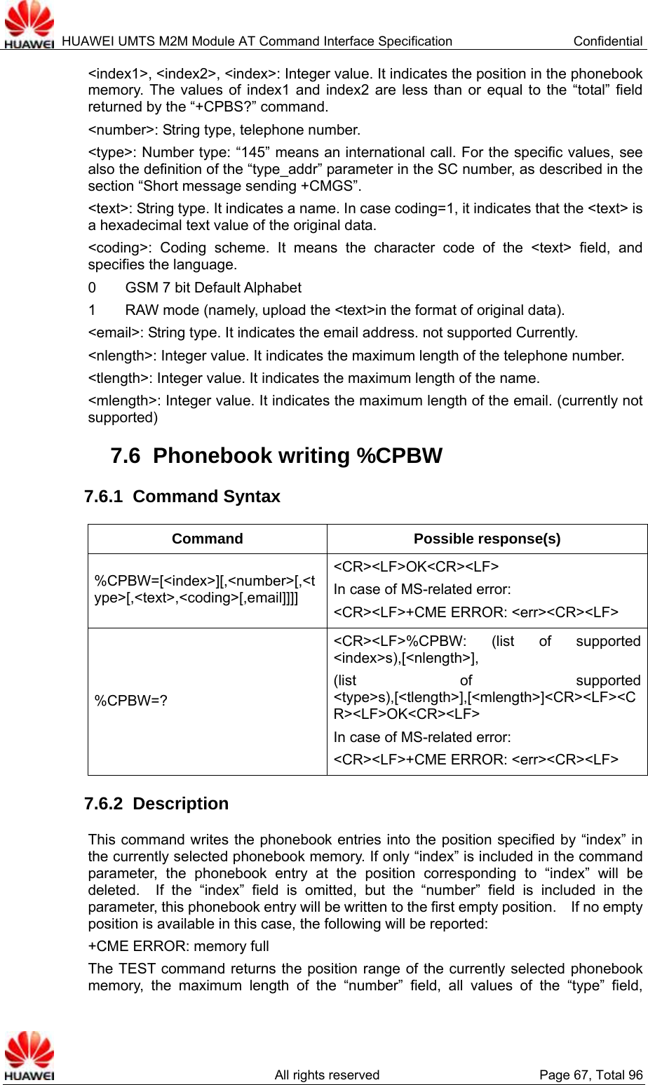  HUAWEI UMTS M2M Module AT Command Interface Specification  Confidential   All rights reserved  Page 67, Total 96 &lt;index1&gt;, &lt;index2&gt;, &lt;index&gt;: Integer value. It indicates the position in the phonebook memory. The values of index1 and index2 are less than or equal to the “total” field returned by the “+CPBS?” command.   &lt;number&gt;: String type, telephone number.   &lt;type&gt;: Number type: “145” means an international call. For the specific values, see also the definition of the “type_addr” parameter in the SC number, as described in the section “Short message sending +CMGS”.     &lt;text&gt;: String type. It indicates a name. In case coding=1, it indicates that the &lt;text&gt; is a hexadecimal text value of the original data.   &lt;coding&gt;: Coding scheme. It means the character code of the &lt;text&gt; field, and specifies the language.   0    GSM 7 bit Default Alphabet 1        RAW mode (namely, upload the &lt;text&gt;in the format of original data).   &lt;email&gt;: String type. It indicates the email address. not supported Currently. &lt;nlength&gt;: Integer value. It indicates the maximum length of the telephone number.   &lt;tlength&gt;: Integer value. It indicates the maximum length of the name.   &lt;mlength&gt;: Integer value. It indicates the maximum length of the email. (currently not supported) 7.6  Phonebook writing %CPBW 7.6.1  Command Syntax Command Possible response(s) %CPBW=[&lt;index&gt;][,&lt;number&gt;[,&lt;type&gt;[,&lt;text&gt;,&lt;coding&gt;[,email]]]] &lt;CR&gt;&lt;LF&gt;OK&lt;CR&gt;&lt;LF&gt; In case of MS-related error:   &lt;CR&gt;&lt;LF&gt;+CME ERROR: &lt;err&gt;&lt;CR&gt;&lt;LF&gt; %CPBW=? &lt;CR&gt;&lt;LF&gt;%CPBW: (list of supported &lt;index&gt;s),[&lt;nlength&gt;], (list of supported &lt;type&gt;s),[&lt;tlength&gt;],[&lt;mlength&gt;]&lt;CR&gt;&lt;LF&gt;&lt;CR&gt;&lt;LF&gt;OK&lt;CR&gt;&lt;LF&gt; In case of MS-related error:   &lt;CR&gt;&lt;LF&gt;+CME ERROR: &lt;err&gt;&lt;CR&gt;&lt;LF&gt; 7.6.2  Description This command writes the phonebook entries into the position specified by “index” in the currently selected phonebook memory. If only “index” is included in the command parameter, the phonebook entry at the position corresponding to “index” will be deleted.  If the “index” field is omitted, but the “number” field is included in the parameter, this phonebook entry will be written to the first empty position.    If no empty position is available in this case, the following will be reported:   +CME ERROR: memory full The TEST command returns the position range of the currently selected phonebook memory, the maximum length of the “number” field, all values of the “type” field, 