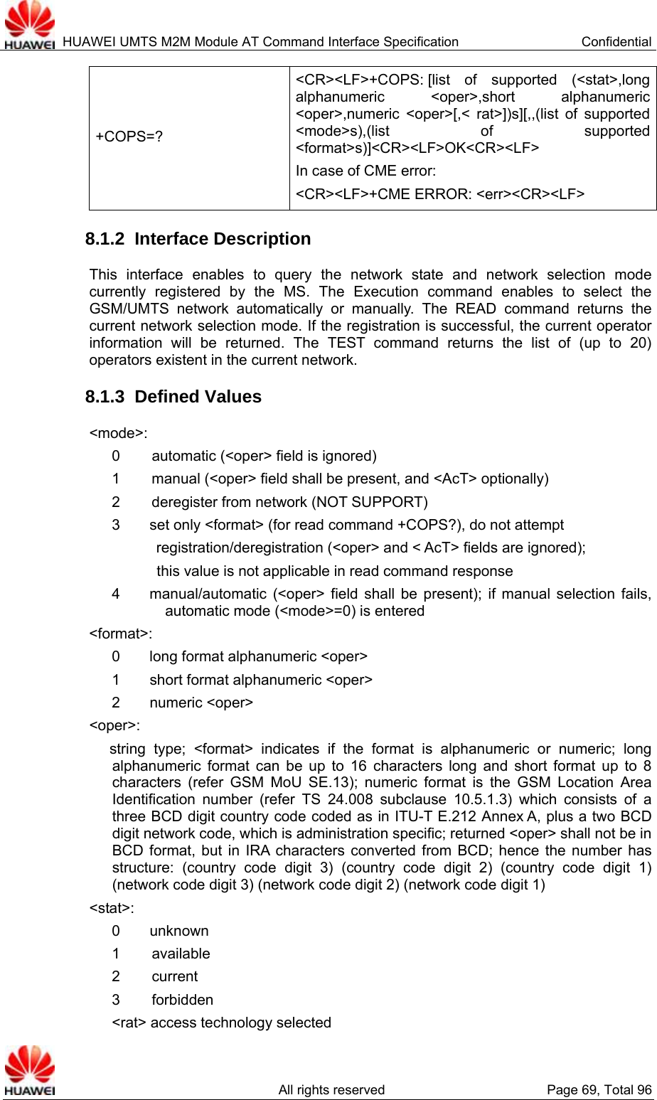  HUAWEI UMTS M2M Module AT Command Interface Specification  Confidential   All rights reserved  Page 69, Total 96 +COPS=? &lt;CR&gt;&lt;LF&gt;+COPS: [list  of supported (&lt;stat&gt;,long alphanumeric &lt;oper&gt;,short alphanumeric &lt;oper&gt;,numeric &lt;oper&gt;[,&lt; rat&gt;])s][,,(list of supported &lt;mode&gt;s),(list of supported &lt;format&gt;s)]&lt;CR&gt;&lt;LF&gt;OK&lt;CR&gt;&lt;LF&gt; In case of CME error:   &lt;CR&gt;&lt;LF&gt;+CME ERROR: &lt;err&gt;&lt;CR&gt;&lt;LF&gt; 8.1.2  Interface Description This interface enables to query the network state and network selection mode currently registered by the MS. The Execution command enables to select the GSM/UMTS network automatically or manually. The READ command returns the current network selection mode. If the registration is successful, the current operator information will be returned. The TEST command returns the list of (up to 20) operators existent in the current network.     8.1.3  Defined Values &lt;mode&gt;: 0        automatic (&lt;oper&gt; field is ignored) 1        manual (&lt;oper&gt; field shall be present, and &lt;AcT&gt; optionally) 2        deregister from network (NOT SUPPORT) 3        set only &lt;format&gt; (for read command +COPS?), do not attempt registration/deregistration (&lt;oper&gt; and &lt; AcT&gt; fields are ignored);   this value is not applicable in read command response 4    manual/automatic (&lt;oper&gt; field shall be present); if manual selection fails, automatic mode (&lt;mode&gt;=0) is entered &lt;format&gt;: 0    long format alphanumeric &lt;oper&gt; 1    short format alphanumeric &lt;oper&gt; 2    numeric &lt;oper&gt; &lt;oper&gt;:    string type; &lt;format&gt; indicates if the format is alphanumeric or numeric; long alphanumeric format can be up to 16 characters long and short format up to 8 characters (refer GSM MoU SE.13); numeric format is the GSM Location Area Identification number (refer TS 24.008 subclause 10.5.1.3) which consists of a three BCD digit country code coded as in ITU-T E.212 Annex A, plus a two BCD digit network code, which is administration specific; returned &lt;oper&gt; shall not be in BCD format, but in IRA characters converted from BCD; hence the number has structure: (country code digit 3) (country code digit 2) (country code digit 1) (network code digit 3) (network code digit 2) (network code digit 1) &lt;stat&gt;: 0    unknown 1     available 2     current 3     forbidden &lt;rat&gt; access technology selected 