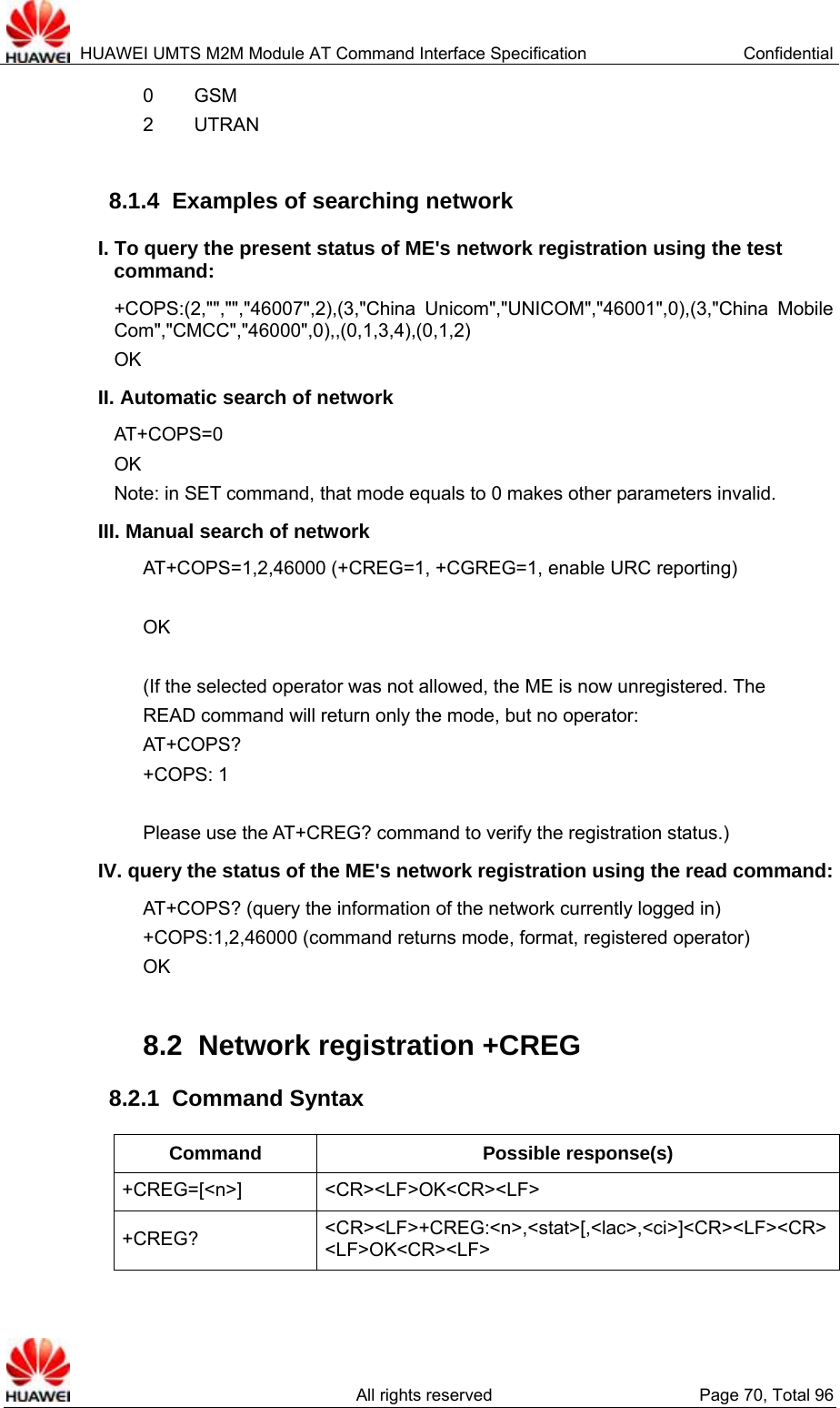  HUAWEI UMTS M2M Module AT Command Interface Specification  Confidential   All rights reserved  Page 70, Total 96 0     GSM 2     UTRAN  8.1.4  Examples of searching network I. To query the present status of ME&apos;s network registration using the test command: +COPS:(2,&quot;&quot;,&quot;&quot;,&quot;46007&quot;,2),(3,&quot;China Unicom&quot;,&quot;UNICOM&quot;,&quot;46001&quot;,0),(3,&quot;China Mobile Com&quot;,&quot;CMCC&quot;,&quot;46000&quot;,0),,(0,1,3,4),(0,1,2) OK II. Automatic search of network AT+COPS=0 OK Note: in SET command, that mode equals to 0 makes other parameters invalid. III. Manual search of network AT+COPS=1,2,46000 (+CREG=1, +CGREG=1, enable URC reporting)  OK  (If the selected operator was not allowed, the ME is now unregistered. The READ command will return only the mode, but no operator: AT+COPS? +COPS: 1  Please use the AT+CREG? command to verify the registration status.) IV. query the status of the ME&apos;s network registration using the read command: AT+COPS? (query the information of the network currently logged in) +COPS:1,2,46000 (command returns mode, format, registered operator) OK  8.2  Network registration +CREG 8.2.1  Command Syntax Command Possible response(s) +CREG=[&lt;n&gt;] &lt;CR&gt;&lt;LF&gt;OK&lt;CR&gt;&lt;LF&gt; +CREG?  &lt;CR&gt;&lt;LF&gt;+CREG:&lt;n&gt;,&lt;stat&gt;[,&lt;lac&gt;,&lt;ci&gt;]&lt;CR&gt;&lt;LF&gt;&lt;CR&gt;&lt;LF&gt;OK&lt;CR&gt;&lt;LF&gt; 