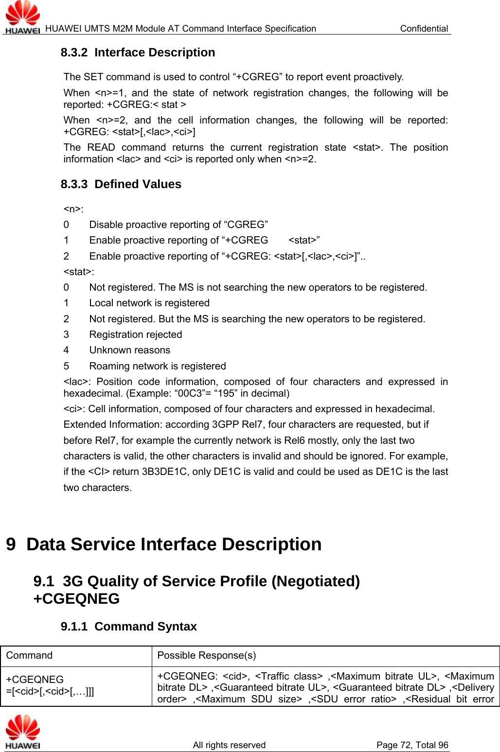  HUAWEI UMTS M2M Module AT Command Interface Specification  Confidential   All rights reserved  Page 72, Total 96 8.3.2  Interface Description The SET command is used to control “+CGREG” to report event proactively.   When &lt;n&gt;=1, and the state of network registration changes, the following will be reported: +CGREG:&lt; stat &gt; When &lt;n&gt;=2, and the cell information changes, the following will be reported: +CGREG: &lt;stat&gt;[,&lt;lac&gt;,&lt;ci&gt;] The READ command returns the current registration state &lt;stat&gt;. The position information &lt;lac&gt; and &lt;ci&gt; is reported only when &lt;n&gt;=2.   8.3.3  Defined Values &lt;n&gt;: 0    Disable proactive reporting of “CGREG” 1    Enable proactive reporting of “+CGREG    &lt;stat&gt;” 2        Enable proactive reporting of “+CGREG: &lt;stat&gt;[,&lt;lac&gt;,&lt;ci&gt;]”..   &lt;stat&gt;: 0        Not registered. The MS is not searching the new operators to be registered.   1    Local network is registered 2        Not registered. But the MS is searching the new operators to be registered.   3    Registration rejected 4    Unknown reasons 5    Roaming network is registered &lt;lac&gt;: Position code information, composed of four characters and expressed in hexadecimal. (Example: “00C3”= “195” in decimal) &lt;ci&gt;: Cell information, composed of four characters and expressed in hexadecimal. Extended Information: according 3GPP Rel7, four characters are requested, but if before Rel7, for example the currently network is Rel6 mostly, only the last two characters is valid, the other characters is invalid and should be ignored. For example, if the &lt;CI&gt; return 3B3DE1C, only DE1C is valid and could be used as DE1C is the last two characters.  9  Data Service Interface Description 9.1  3G Quality of Service Profile (Negotiated) +CGEQNEG 9.1.1  Command Syntax Command Possible Response(s) +CGEQNEG =[&lt;cid&gt;[,&lt;cid&gt;[,…]]] +CGEQNEG: &lt;cid&gt;, &lt;Traffic class&gt; ,&lt;Maximum bitrate UL&gt;, &lt;Maximum bitrate DL&gt; ,&lt;Guaranteed bitrate UL&gt;, &lt;Guaranteed bitrate DL&gt; ,&lt;Delivery order&gt; ,&lt;Maximum SDU size&gt; ,&lt;SDU error ratio&gt; ,&lt;Residual bit error 