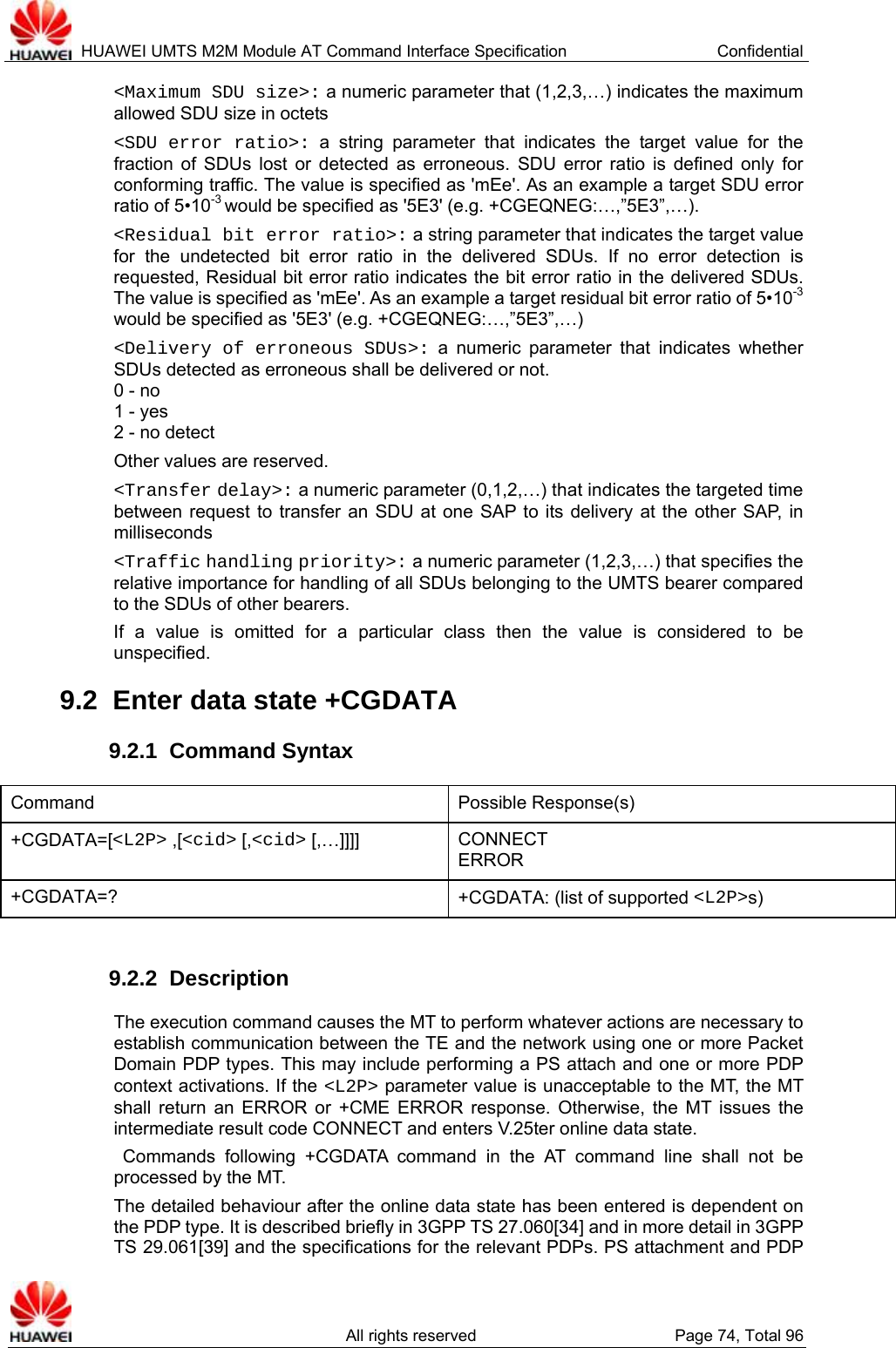  HUAWEI UMTS M2M Module AT Command Interface Specification  Confidential   All rights reserved  Page 74, Total 96 &lt;Maximum SDU size&gt;: a numeric parameter that (1,2,3,…) indicates the maximum allowed SDU size in octets   &lt;SDU error ratio&gt;: a string parameter that indicates the target value for the fraction of SDUs lost or detected as erroneous. SDU error ratio is defined only for conforming traffic. The value is specified as &apos;mEe&apos;. As an example a target SDU error ratio of 5•10-3 would be specified as &apos;5E3&apos; (e.g. +CGEQNEG:…,”5E3”,…). &lt;Residual bit error ratio&gt;: a string parameter that indicates the target value for the undetected bit error ratio in the delivered SDUs. If no error detection is requested, Residual bit error ratio indicates the bit error ratio in the delivered SDUs. The value is specified as &apos;mEe&apos;. As an example a target residual bit error ratio of 5•10-3 would be specified as &apos;5E3&apos; (e.g. +CGEQNEG:…,”5E3”,…)   &lt;Delivery of erroneous SDUs&gt;: a numeric parameter that indicates whether SDUs detected as erroneous shall be delivered or not. 0 - no 1 - yes 2 - no detect Other values are reserved. &lt;Transfer delay&gt;: a numeric parameter (0,1,2,…) that indicates the targeted time between request to transfer an SDU at one SAP to its delivery at the other SAP, in milliseconds &lt;Traffic handling priority&gt;: a numeric parameter (1,2,3,…) that specifies the relative importance for handling of all SDUs belonging to the UMTS bearer compared to the SDUs of other bearers. If a value is omitted for a particular class then the value is considered to be unspecified. 9.2  Enter data state +CGDATA 9.2.1  Command Syntax Command Possible Response(s) +CGDATA=[&lt;L2P&gt; ,[&lt;cid&gt; [,&lt;cid&gt; [,…]]]]  CONNECT ERROR +CGDATA=?  +CGDATA: (list of supported &lt;L2P&gt;s)  9.2.2  Description The execution command causes the MT to perform whatever actions are necessary to establish communication between the TE and the network using one or more Packet Domain PDP types. This may include performing a PS attach and one or more PDP context activations. If the &lt;L2P&gt; parameter value is unacceptable to the MT, the MT shall return an ERROR or +CME ERROR response. Otherwise, the MT issues the intermediate result code CONNECT and enters V.25ter online data state.  Commands following +CGDATA command in the AT command line shall not be processed by the MT. The detailed behaviour after the online data state has been entered is dependent on the PDP type. It is described briefly in 3GPP TS 27.060[34] and in more detail in 3GPP TS 29.061[39] and the specifications for the relevant PDPs. PS attachment and PDP 