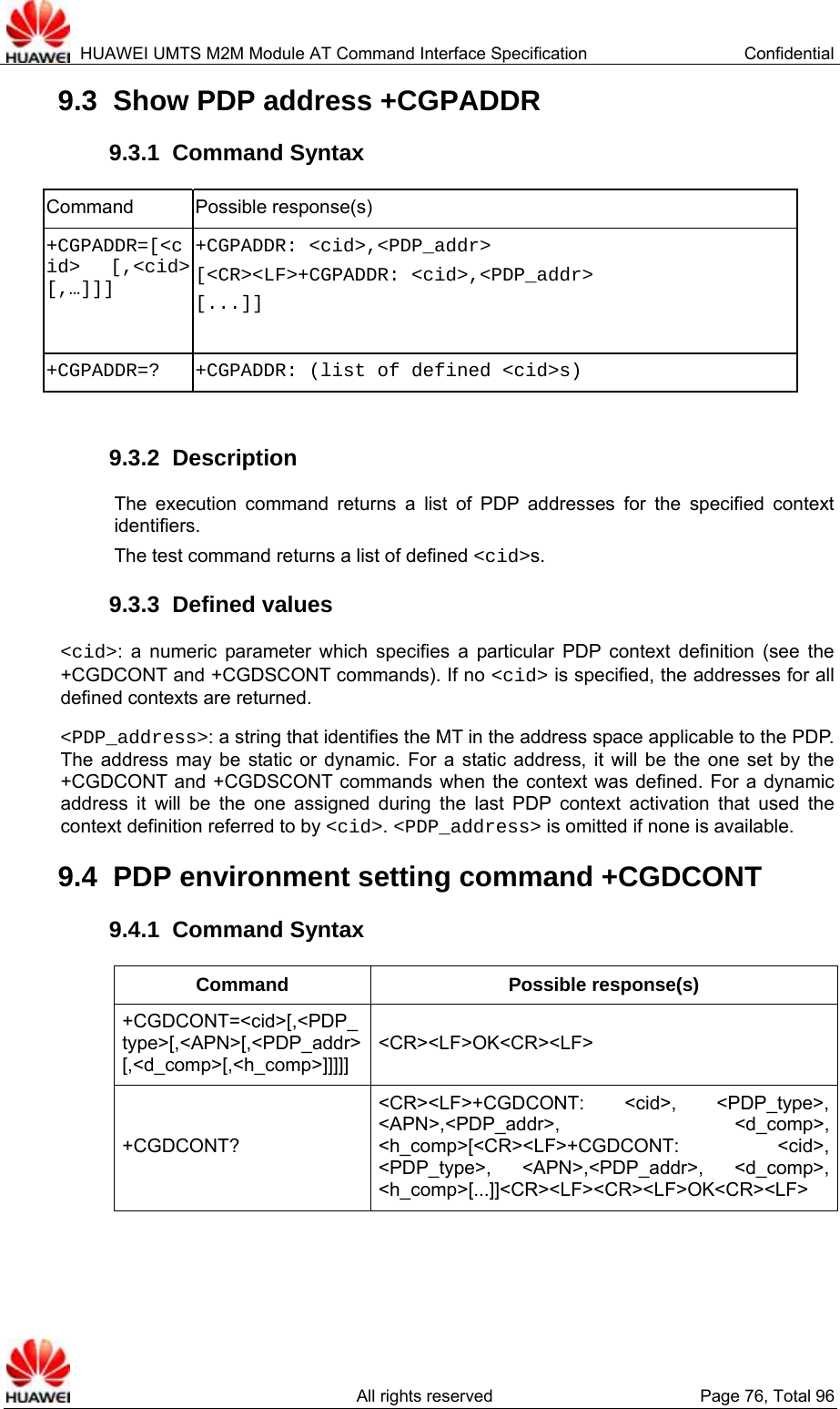  HUAWEI UMTS M2M Module AT Command Interface Specification  Confidential   All rights reserved  Page 76, Total 96 9.3  Show PDP address +CGPADDR 9.3.1  Command Syntax Command Possible response(s) +CGPADDR=[&lt;cid&gt; [,&lt;cid&gt; [,…]]] +CGPADDR: &lt;cid&gt;,&lt;PDP_addr&gt; [&lt;CR&gt;&lt;LF&gt;+CGPADDR: &lt;cid&gt;,&lt;PDP_addr&gt; [...]]  +CGPADDR=?  +CGPADDR: (list of defined &lt;cid&gt;s)  9.3.2  Description The execution command returns a list of PDP addresses for the specified context identifiers. The test command returns a list of defined &lt;cid&gt;s. 9.3.3  Defined values  &lt;cid&gt;: a numeric parameter which specifies a particular PDP context definition (see the +CGDCONT and +CGDSCONT commands). If no &lt;cid&gt; is specified, the addresses for all defined contexts are returned.  &lt;PDP_address&gt;: a string that identifies the MT in the address space applicable to the PDP. The address may be static or dynamic. For a static address, it will be the one set by the +CGDCONT and +CGDSCONT commands when the context was defined. For a dynamic address it will be the one assigned during the last PDP context activation that used the context definition referred to by &lt;cid&gt;. &lt;PDP_address&gt; is omitted if none is available. 9.4  PDP environment setting command +CGDCONT 9.4.1  Command Syntax Command Possible response(s) +CGDCONT=&lt;cid&gt;[,&lt;PDP_type&gt;[,&lt;APN&gt;[,&lt;PDP_addr&gt;[,&lt;d_comp&gt;[,&lt;h_comp&gt;]]]]] &lt;CR&gt;&lt;LF&gt;OK&lt;CR&gt;&lt;LF&gt; +CGDCONT? &lt;CR&gt;&lt;LF&gt;+CGDCONT: &lt;cid&gt;, &lt;PDP_type&gt;, &lt;APN&gt;,&lt;PDP_addr&gt;, &lt;d_comp&gt;, &lt;h_comp&gt;[&lt;CR&gt;&lt;LF&gt;+CGDCONT: &lt;cid&gt;, &lt;PDP_type&gt;, &lt;APN&gt;,&lt;PDP_addr&gt;, &lt;d_comp&gt;, &lt;h_comp&gt;[...]]&lt;CR&gt;&lt;LF&gt;&lt;CR&gt;&lt;LF&gt;OK&lt;CR&gt;&lt;LF&gt; 