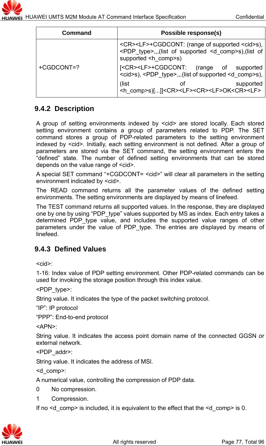  HUAWEI UMTS M2M Module AT Command Interface Specification  Confidential   All rights reserved  Page 77, Total 96 Command Possible response(s) +CGDCONT=? &lt;CR&gt;&lt;LF&gt;+CGDCONT: (range of supported &lt;cid&gt;s), &lt;PDP_type&gt;,,,(list of supported &lt;d_comp&gt;s),(list of supported &lt;h_comp&gt;s) [&lt;CR&gt;&lt;LF&gt;+CGDCONT: (range of supported &lt;cid&gt;s), &lt;PDP_type&gt;,,,(list of supported &lt;d_comp&gt;s),(list of supported &lt;h_comp&gt;s)[...]]&lt;CR&gt;&lt;LF&gt;&lt;CR&gt;&lt;LF&gt;OK&lt;CR&gt;&lt;LF&gt;9.4.2  Description A group of setting environments indexed by &lt;cid&gt; are stored locally. Each stored setting environment contains a group of parameters related to PDP. The SET command stores a group of PDP-related parameters to the setting environment indexed by &lt;cid&gt;. Initially, each setting environment is not defined. After a group of parameters are stored via the SET command, the setting environment enters the “defined” state. The number of defined setting environments that can be stored depends on the value range of &lt;cid&gt;.   A special SET command “+CGDCONT= &lt;cid&gt;” will clear all parameters in the setting environment indicated by &lt;cid&gt;.   The READ command returns all the parameter values of the defined setting environments. The setting environments are displayed by means of linefeed.   The TEST command returns all supported values. In the response, they are displayed one by one by using “PDP_type” values supported by MS as index. Each entry takes a determined PDP_type value, and includes the supported value ranges of other parameters under the value of PDP_type. The entries are displayed by means of linefeed.  9.4.3  Defined Values &lt;cid&gt;:  1-16: Index value of PDP setting environment. Other PDP-related commands can be used for invoking the storage position through this index value.   &lt;PDP_type&gt;:  String value. It indicates the type of the packet switching protocol.   “IP”: IP protocol “PPP”: End-to-end protocol &lt;APN&gt;:  String value. It indicates the access point domain name of the connected GGSN or external network. &lt;PDP_addr&gt;:  String value. It indicates the address of MSl.   &lt;d_comp&gt;:  A numerical value, controlling the compression of PDP data.   0    No compression.  1    Compression.  If no &lt;d_comp&gt; is included, it is equivalent to the effect that the &lt;d_comp&gt; is 0.   