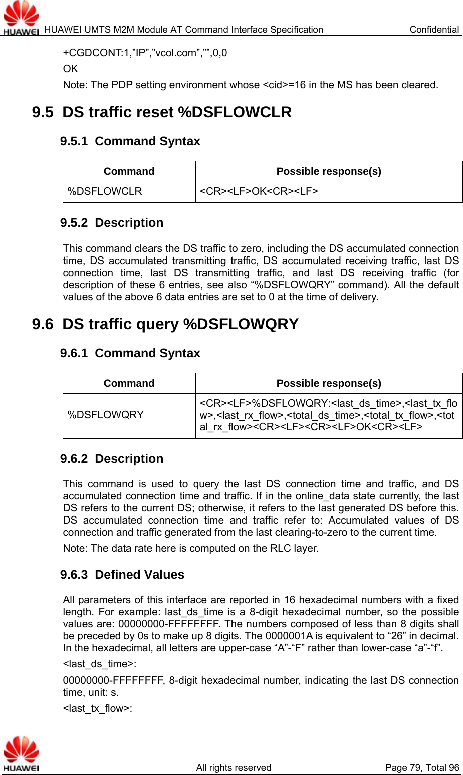  HUAWEI UMTS M2M Module AT Command Interface Specification  Confidential   All rights reserved  Page 79, Total 96 +CGDCONT:1,”IP”,”vcol.com”,””,0,0 OK Note: The PDP setting environment whose &lt;cid&gt;=16 in the MS has been cleared.   9.5  DS traffic reset %DSFLOWCLR   9.5.1  Command Syntax Command Possible response(s) %DSFLOWCLR &lt;CR&gt;&lt;LF&gt;OK&lt;CR&gt;&lt;LF&gt; 9.5.2  Description This command clears the DS traffic to zero, including the DS accumulated connection time, DS accumulated transmitting traffic, DS accumulated receiving traffic, last DS connection time, last DS transmitting traffic, and last DS receiving traffic (for description of these 6 entries, see also “%DSFLOWQRY” command). All the default values of the above 6 data entries are set to 0 at the time of delivery.   9.6  DS traffic query %DSFLOWQRY   9.6.1  Command Syntax Command Possible response(s) %DSFLOWQRY &lt;CR&gt;&lt;LF&gt;%DSFLOWQRY:&lt;last_ds_time&gt;,&lt;last_tx_flow&gt;,&lt;last_rx_flow&gt;,&lt;total_ds_time&gt;,&lt;total_tx_flow&gt;,&lt;total_rx_flow&gt;&lt;CR&gt;&lt;LF&gt;&lt;CR&gt;&lt;LF&gt;OK&lt;CR&gt;&lt;LF&gt; 9.6.2  Description This command is used to query the last DS connection time and traffic, and DS accumulated connection time and traffic. If in the online_data state currently, the last DS refers to the current DS; otherwise, it refers to the last generated DS before this. DS accumulated connection time and traffic refer to: Accumulated values of DS connection and traffic generated from the last clearing-to-zero to the current time.   Note: The data rate here is computed on the RLC layer. 9.6.3  Defined Values All parameters of this interface are reported in 16 hexadecimal numbers with a fixed length. For example: last_ds_time is a 8-digit hexadecimal number, so the possible values are: 00000000-FFFFFFFF. The numbers composed of less than 8 digits shall be preceded by 0s to make up 8 digits. The 0000001A is equivalent to “26” in decimal. In the hexadecimal, all letters are upper-case “A”-“F” rather than lower-case “a”-“f”.   &lt;last_ds_time&gt;:  00000000-FFFFFFFF, 8-digit hexadecimal number, indicating the last DS connection time, unit: s. &lt;last_tx_flow&gt;:  