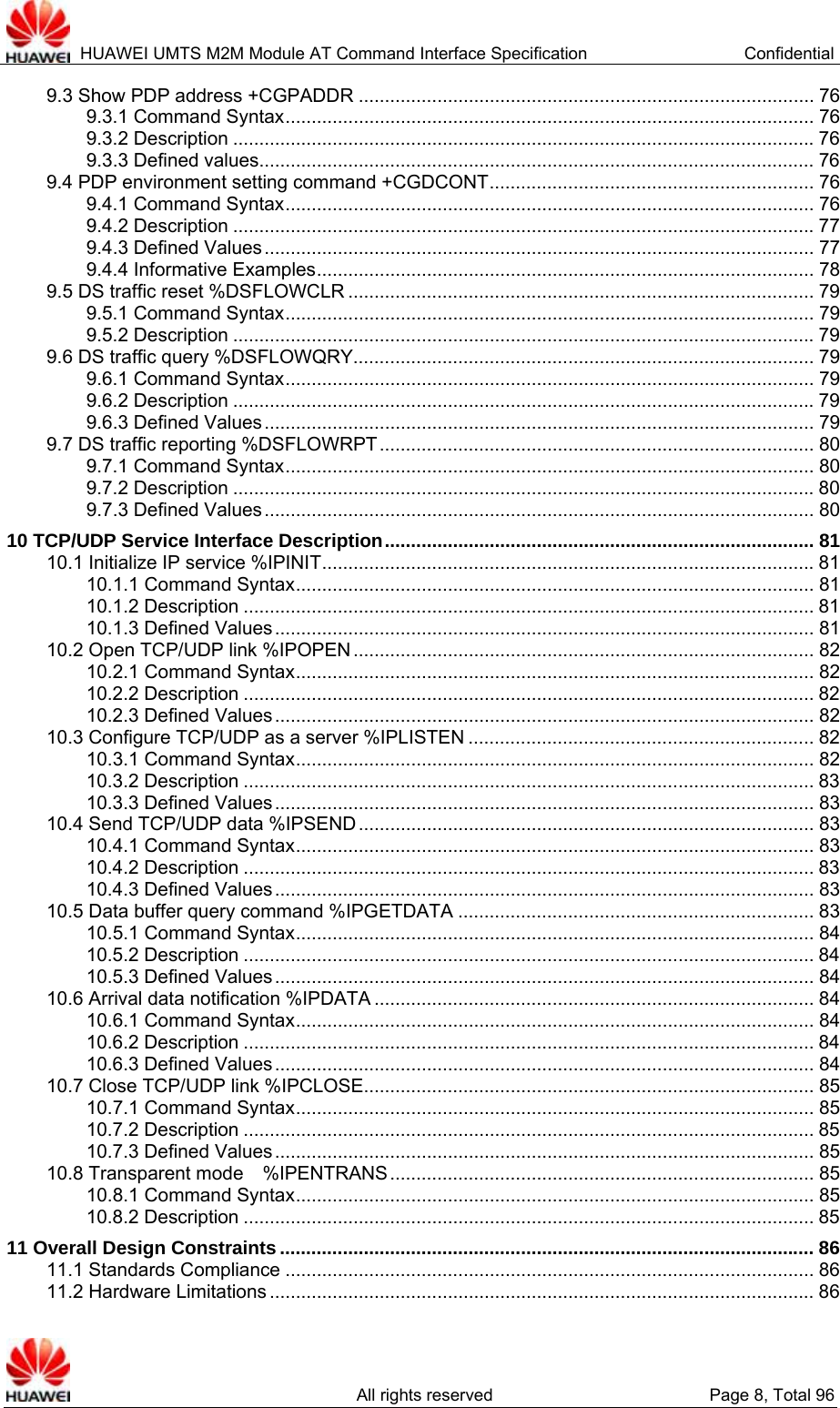  HUAWEI UMTS M2M Module AT Command Interface Specification  Confidential   All rights reserved  Page 8, Total 96 9.3 Show PDP address +CGPADDR ....................................................................................... 76 9.3.1 Command Syntax..................................................................................................... 76 9.3.2 Description ...............................................................................................................76 9.3.3 Defined values.......................................................................................................... 76 9.4 PDP environment setting command +CGDCONT.............................................................. 76 9.4.1 Command Syntax..................................................................................................... 76 9.4.2 Description ...............................................................................................................77 9.4.3 Defined Values......................................................................................................... 77 9.4.4 Informative Examples............................................................................................... 78 9.5 DS traffic reset %DSFLOWCLR ......................................................................................... 79 9.5.1 Command Syntax..................................................................................................... 79 9.5.2 Description ...............................................................................................................79 9.6 DS traffic query %DSFLOWQRY........................................................................................ 79 9.6.1 Command Syntax..................................................................................................... 79 9.6.2 Description ...............................................................................................................79 9.6.3 Defined Values......................................................................................................... 79 9.7 DS traffic reporting %DSFLOWRPT................................................................................... 80 9.7.1 Command Syntax..................................................................................................... 80 9.7.2 Description ...............................................................................................................80 9.7.3 Defined Values......................................................................................................... 80 10 TCP/UDP Service Interface Description.................................................................................. 81 10.1 Initialize IP service %IPINIT..............................................................................................81 10.1.1 Command Syntax................................................................................................... 81 10.1.2 Description ............................................................................................................. 81 10.1.3 Defined Values....................................................................................................... 81 10.2 Open TCP/UDP link %IPOPEN ........................................................................................ 82 10.2.1 Command Syntax................................................................................................... 82 10.2.2 Description ............................................................................................................. 82 10.2.3 Defined Values....................................................................................................... 82 10.3 Configure TCP/UDP as a server %IPLISTEN .................................................................. 82 10.3.1 Command Syntax................................................................................................... 82 10.3.2 Description ............................................................................................................. 83 10.3.3 Defined Values....................................................................................................... 83 10.4 Send TCP/UDP data %IPSEND....................................................................................... 83 10.4.1 Command Syntax................................................................................................... 83 10.4.2 Description ............................................................................................................. 83 10.4.3 Defined Values....................................................................................................... 83 10.5 Data buffer query command %IPGETDATA .................................................................... 83 10.5.1 Command Syntax................................................................................................... 84 10.5.2 Description ............................................................................................................. 84 10.5.3 Defined Values....................................................................................................... 84 10.6 Arrival data notification %IPDATA .................................................................................... 84 10.6.1 Command Syntax................................................................................................... 84 10.6.2 Description ............................................................................................................. 84 10.6.3 Defined Values....................................................................................................... 84 10.7 Close TCP/UDP link %IPCLOSE...................................................................................... 85 10.7.1 Command Syntax................................................................................................... 85 10.7.2 Description ............................................................................................................. 85 10.7.3 Defined Values....................................................................................................... 85 10.8 Transparent mode  %IPENTRANS................................................................................. 85 10.8.1 Command Syntax................................................................................................... 85 10.8.2 Description ............................................................................................................. 85 11 Overall Design Constraints ...................................................................................................... 86 11.1 Standards Compliance ..................................................................................................... 86 11.2 Hardware Limitations ........................................................................................................ 86 
