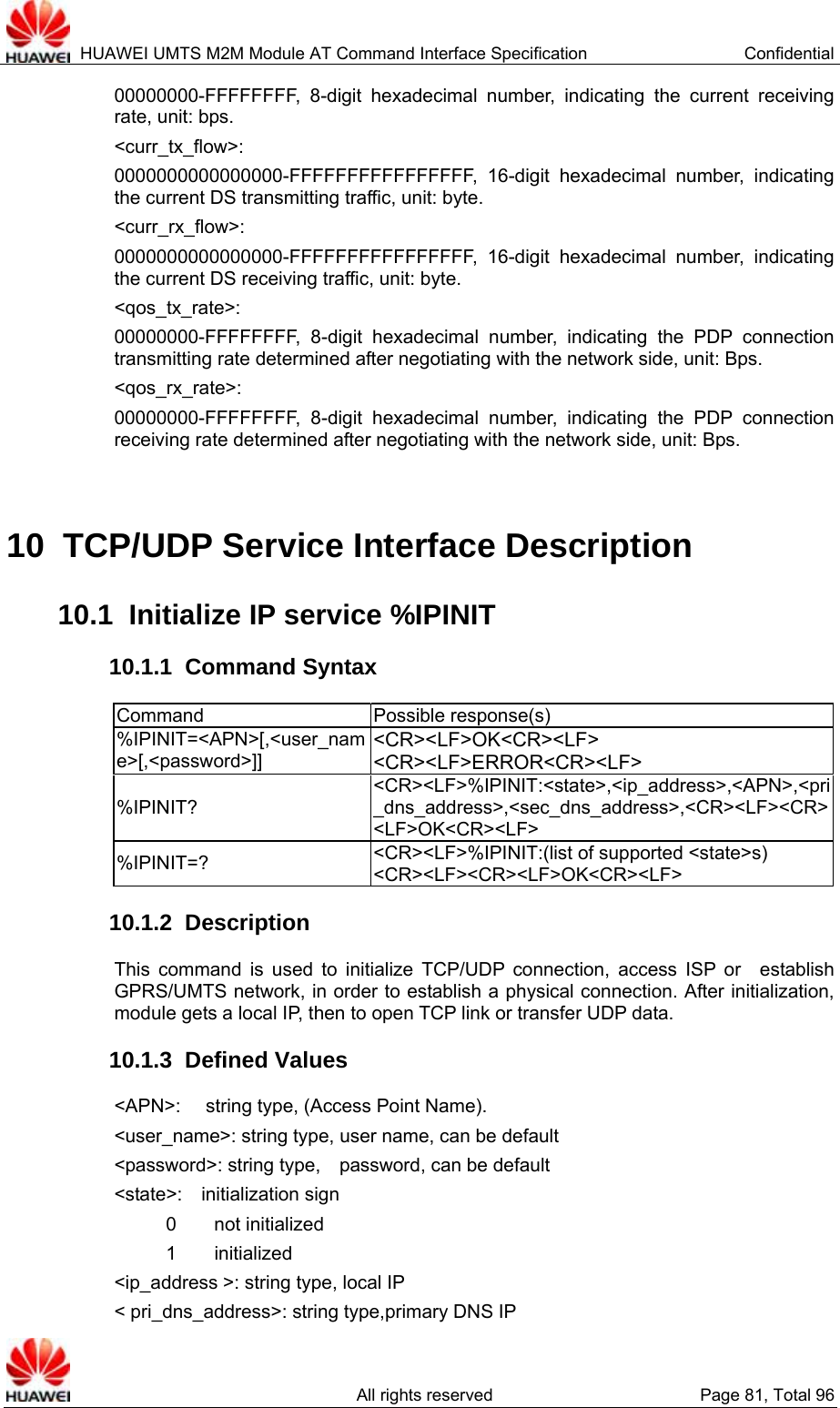  HUAWEI UMTS M2M Module AT Command Interface Specification  Confidential   All rights reserved  Page 81, Total 96 00000000-FFFFFFFF, 8-digit hexadecimal number, indicating the current receiving rate, unit: bps. &lt;curr_tx_flow&gt;:  0000000000000000-FFFFFFFFFFFFFFFF, 16-digit hexadecimal number, indicating the current DS transmitting traffic, unit: byte. &lt;curr_rx_flow&gt;:  0000000000000000-FFFFFFFFFFFFFFFF, 16-digit hexadecimal number, indicating the current DS receiving traffic, unit: byte. &lt;qos_tx_rate&gt;:  00000000-FFFFFFFF, 8-digit hexadecimal number, indicating the PDP connection transmitting rate determined after negotiating with the network side, unit: Bps. &lt;qos_rx_rate&gt;:  00000000-FFFFFFFF, 8-digit hexadecimal number, indicating the PDP connection receiving rate determined after negotiating with the network side, unit: Bps.  10  TCP/UDP Service Interface Description 10.1  Initialize IP service %IPINIT 10.1.1  Command Syntax Command Possible response(s) %IPINIT=&lt;APN&gt;[,&lt;user_name&gt;[,&lt;password&gt;]] &lt;CR&gt;&lt;LF&gt;OK&lt;CR&gt;&lt;LF&gt; &lt;CR&gt;&lt;LF&gt;ERROR&lt;CR&gt;&lt;LF&gt; %IPINIT? &lt;CR&gt;&lt;LF&gt;%IPINIT:&lt;state&gt;,&lt;ip_address&gt;,&lt;APN&gt;,&lt;pri_dns_address&gt;,&lt;sec_dns_address&gt;,&lt;CR&gt;&lt;LF&gt;&lt;CR&gt;&lt;LF&gt;OK&lt;CR&gt;&lt;LF&gt; %IPINIT=?  &lt;CR&gt;&lt;LF&gt;%IPINIT:(list of supported &lt;state&gt;s) &lt;CR&gt;&lt;LF&gt;&lt;CR&gt;&lt;LF&gt;OK&lt;CR&gt;&lt;LF&gt; 10.1.2  Description This command is used to initialize TCP/UDP connection, access ISP or  establish GPRS/UMTS network, in order to establish a physical connection. After initialization, module gets a local IP, then to open TCP link or transfer UDP data. 10.1.3  Defined Values &lt;APN&gt;:  string type, (Access Point Name). &lt;user_name&gt;: string type, user name, can be default &lt;password&gt;: string type,    password, can be default &lt;state&gt;:  initialization sign     0    not initialized     1    initialized &lt;ip_address &gt;: string type, local IP &lt; pri_dns_address&gt;: string type,primary DNS IP 