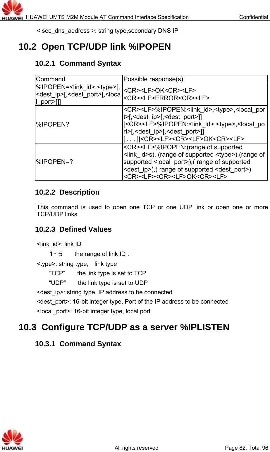  HUAWEI UMTS M2M Module AT Command Interface Specification  Confidential   All rights reserved  Page 82, Total 96 &lt; sec_dns_address &gt;: string type,secondary DNS IP 10.2  Open TCP/UDP link %IPOPEN 10.2.1  Command Syntax Command Possible response(s) %IPOPEN=&lt;link_id&gt;,&lt;type&gt;[,&lt;dest_ip&gt;[,&lt;dest_port&gt;[,&lt;local_port&gt;]]] &lt;CR&gt;&lt;LF&gt;OK&lt;CR&gt;&lt;LF&gt; &lt;CR&gt;&lt;LF&gt;ERROR&lt;CR&gt;&lt;LF&gt; %IPOPEN? &lt;CR&gt;&lt;LF&gt;%IPOPEN:&lt;link_id&gt;,&lt;type&gt;,&lt;local_port&gt;[,&lt;dest_ip&gt;[,&lt;dest_port&gt;]] [&lt;CR&gt;&lt;LF&gt;%IPOPEN:&lt;link_id&gt;,&lt;type&gt;,&lt;local_port&gt;[,&lt;dest_ip&gt;[,&lt;dest_port&gt;]] [...]]&lt;CR&gt;&lt;LF&gt;&lt;CR&gt;&lt;LF&gt;OK&lt;CR&gt;&lt;LF&gt; %IPOPEN=? &lt;CR&gt;&lt;LF&gt;%IPOPEN:(range of supported &lt;link_id&gt;s), (range of supported &lt;type&gt;),(range of supported &lt;local_port&gt;),( range of supported &lt;dest_ip&gt;),( range of supported &lt;dest_port&gt;) &lt;CR&gt;&lt;LF&gt;&lt;CR&gt;&lt;LF&gt;OK&lt;CR&gt;&lt;LF&gt; 10.2.2  Description This command is used to open one TCP or one UDP link or open one or more TCP/UDP links. 10.2.3  Defined Values &lt;link_id&gt;: link ID 1～5        the range of link ID . &lt;type&gt;: string type,    link type “TCP”        the link type is set to TCP “UDP”        the link type is set to UDP   &lt;dest_ip&gt;: string type, IP address to be connected &lt;dest_port&gt;: 16-bit integer type, Port of the IP address to be connected &lt;local_port&gt;: 16-bit integer type, local port 10.3  Configure TCP/UDP as a server %IPLISTEN 10.3.1  Command Syntax 