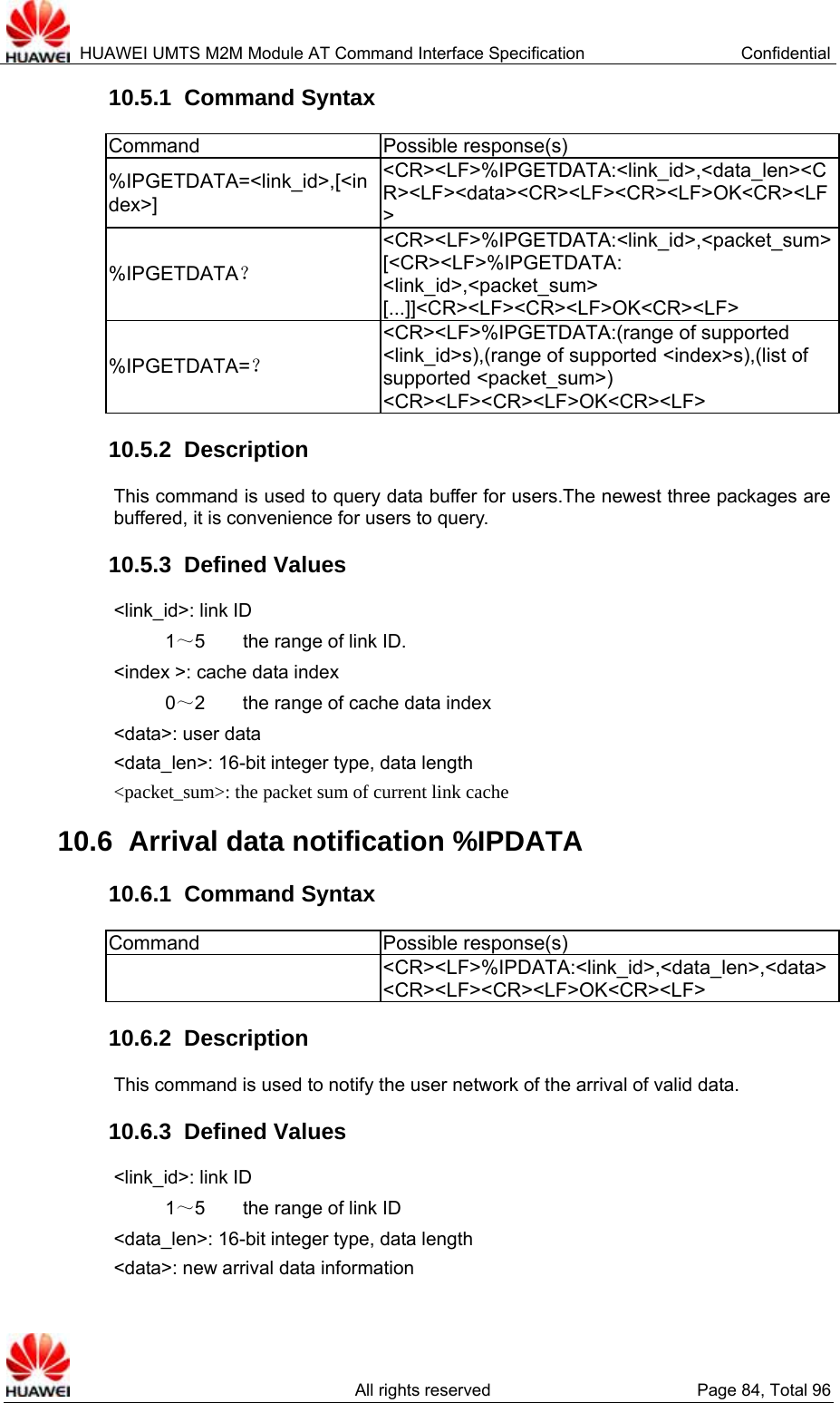  HUAWEI UMTS M2M Module AT Command Interface Specification  Confidential   All rights reserved  Page 84, Total 96 10.5.1  Command Syntax Command Possible response(s) %IPGETDATA=&lt;link_id&gt;,[&lt;index&gt;] &lt;CR&gt;&lt;LF&gt;%IPGETDATA:&lt;link_id&gt;,&lt;data_len&gt;&lt;CR&gt;&lt;LF&gt;&lt;data&gt;&lt;CR&gt;&lt;LF&gt;&lt;CR&gt;&lt;LF&gt;OK&lt;CR&gt;&lt;LF&gt; %IPGETDATA？ &lt;CR&gt;&lt;LF&gt;%IPGETDATA:&lt;link_id&gt;,&lt;packet_sum&gt;[&lt;CR&gt;&lt;LF&gt;%IPGETDATA: &lt;link_id&gt;,&lt;packet_sum&gt; [...]]&lt;CR&gt;&lt;LF&gt;&lt;CR&gt;&lt;LF&gt;OK&lt;CR&gt;&lt;LF&gt; %IPGETDATA=？ &lt;CR&gt;&lt;LF&gt;%IPGETDATA:(range of supported &lt;link_id&gt;s),(range of supported &lt;index&gt;s),(list of supported &lt;packet_sum&gt;) &lt;CR&gt;&lt;LF&gt;&lt;CR&gt;&lt;LF&gt;OK&lt;CR&gt;&lt;LF&gt; 10.5.2  Description This command is used to query data buffer for users.The newest three packages are buffered, it is convenience for users to query.   10.5.3  Defined Values &lt;link_id&gt;: link ID 1～5    the range of link ID. &lt;index &gt;: cache data index 0～2        the range of cache data index &lt;data&gt;: user data &lt;data_len&gt;: 16-bit integer type, data length &lt;packet_sum&gt;: the packet sum of current link cache 10.6  Arrival data notification %IPDATA 10.6.1  Command Syntax Command Possible response(s)  &lt;CR&gt;&lt;LF&gt;%IPDATA:&lt;link_id&gt;,&lt;data_len&gt;,&lt;data&gt;&lt;CR&gt;&lt;LF&gt;&lt;CR&gt;&lt;LF&gt;OK&lt;CR&gt;&lt;LF&gt; 10.6.2  Description This command is used to notify the user network of the arrival of valid data. 10.6.3  Defined Values &lt;link_id&gt;: link ID 1～5    the range of link ID &lt;data_len&gt;: 16-bit integer type, data length &lt;data&gt;: new arrival data information 