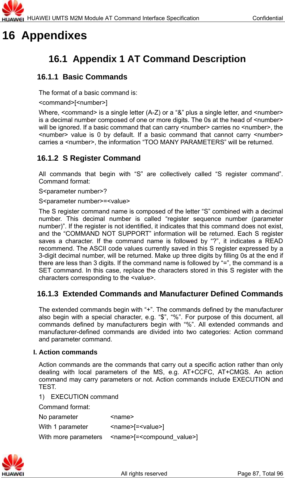  HUAWEI UMTS M2M Module AT Command Interface Specification  Confidential   All rights reserved  Page 87, Total 96 16  Appendixes 16.1  Appendix 1 AT Command Description   16.1.1  Basic Commands   The format of a basic command is:     &lt;command&gt;[&lt;number&gt;] Where, &lt;command&gt; is a single letter (A-Z) or a “&amp;” plus a single letter, and &lt;number&gt; is a decimal number composed of one or more digits. The 0s at the head of &lt;number&gt; will be ignored. If a basic command that can carry &lt;number&gt; carries no &lt;number&gt;, the &lt;number&gt; value is 0 by default. If a basic command that cannot carry &lt;number&gt; carries a &lt;number&gt;, the information “TOO MANY PARAMETERS” will be returned.   16.1.2  S Register Command All commands that begin with “S” are collectively called “S register command”. Command format:   S&lt;parameter number&gt;? S&lt;parameter number&gt;=&lt;value&gt; The S register command name is composed of the letter “S” combined with a decimal number. This decimal number is called “register sequence number (parameter number)”. If the register is not identified, it indicates that this command does not exist, and the “COMMAND NOT SUPPORT” information will be returned. Each S register saves a character. If the command name is followed by “?”, it indicates a READ recommend. The ASCII code values currently saved in this S register expressed by a 3-digit decimal number, will be returned. Make up three digits by filling 0s at the end if there are less than 3 digits. If the command name is followed by “=”, the command is a SET command. In this case, replace the characters stored in this S register with the characters corresponding to the &lt;value&gt;.   16.1.3  Extended Commands and Manufacturer Defined Commands The extended commands begin with “+”. The commands defined by the manufacturer also begin with a special character, e.g. “$”, “%”. For purpose of this document, all commands defined by manufacturers begin with “%”. All extended commands and manufacturer-defined commands are divided into two categories: Action command and parameter command.   I. Action commands   Action commands are the commands that carry out a specific action rather than only dealing with local parameters of the MS, e.g. AT+CCFC, AT+CMGS. An action command may carry parameters or not. Action commands include EXECUTION and TEST.  1)  EXECUTION command Command format:   No parameter       &lt;name&gt; With 1 parameter    &lt;name&gt;[=&lt;value&gt;] With more parameters  &lt;name&gt;[=&lt;compound_value&gt;] 
