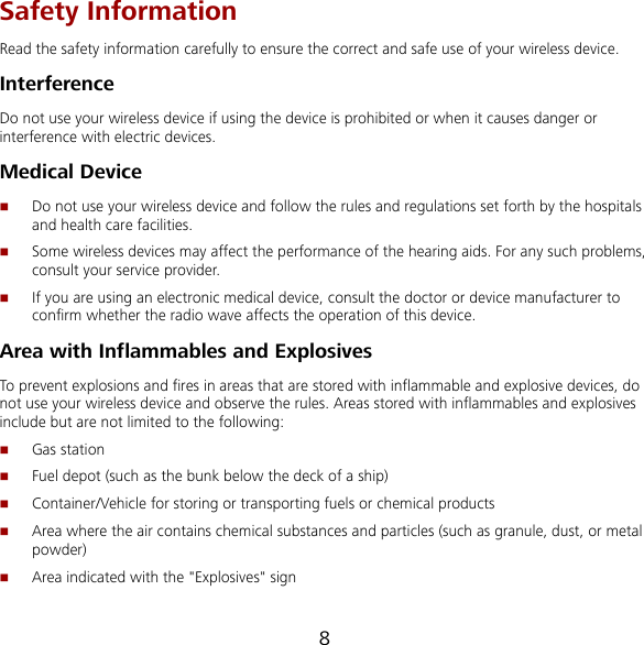 8 Safety Information Read the safety information carefully to ensure the correct and safe use of your wireless device. Interference Do not use your wireless device if using the device is prohibited or when it causes danger or interference with electric devices. Medical Device  Do not use your wireless device and follow the rules and regulations set forth by the hospitals and health care facilities.  Some wireless devices may affect the performance of the hearing aids. For any such problems, consult your service provider.  If you are using an electronic medical device, consult the doctor or device manufacturer to confirm whether the radio wave affects the operation of this device. Area with Inflammables and Explosives To prevent explosions and fires in areas that are stored with inflammable and explosive devices, do not use your wireless device and observe the rules. Areas stored with inflammables and explosives include but are not limited to the following:  Gas station  Fuel depot (such as the bunk below the deck of a ship)  Container/Vehicle for storing or transporting fuels or chemical products  Area where the air contains chemical substances and particles (such as granule, dust, or metal powder)  Area indicated with the &quot;Explosives&quot; sign 