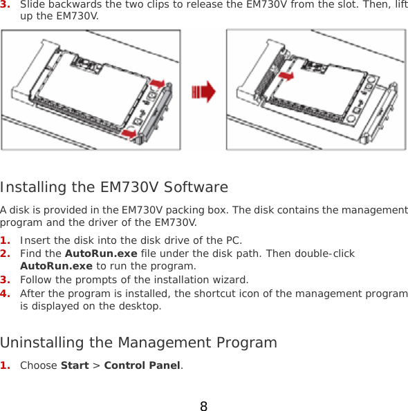 8  3. Slide backwards the two clips to release the EM730V from the slot. Then, lift up the EM730V.   Installing the EM730V Software A disk is provided in the EM730V packing box. The disk contains the management program and the driver of the EM730V. 1. Insert the disk into the disk drive of the PC. 2. Find the AutoRun.exe file under the disk path. Then double-click AutoRun.exe to run the program. 3. Follow the prompts of the installation wizard. 4. After the program is installed, the shortcut icon of the management program is displayed on the desktop.  Uninstalling the Management Program 1. Choose Start &gt; Control Panel. 