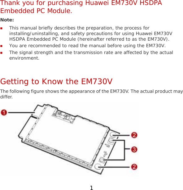 1 Thank you for purchasing Huawei EM730V HSDPA Embedded PC Module. Note:   This manual briefly describes the preparation, the process for installing/uninstalling, and safety precautions for using Huawei EM730V HSDPA Embedded PC Module (hereinafter referred to as the EM730V).  You are recommended to read the manual before using the EM730V.  The signal strength and the transmission rate are affected by the actual environment.  Getting to Know the EM730V The following figure shows the appearance of the EM730V. The actual product may differ.  