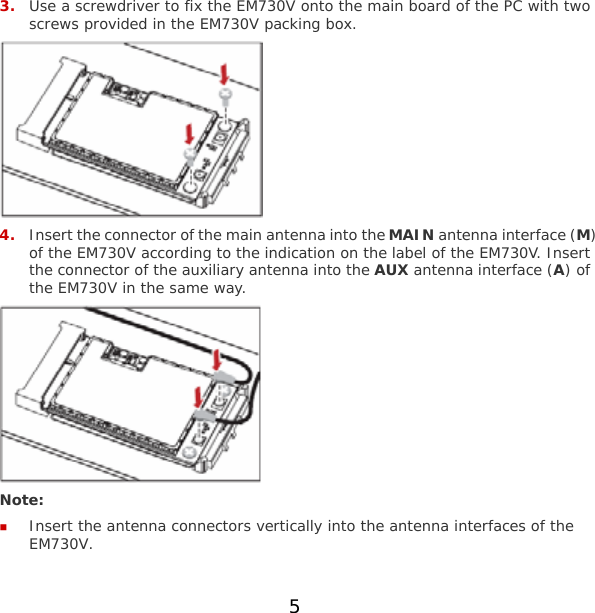 5 3. Use a screwdriver to fix the EM730V onto the main board of the PC with two screws provided in the EM730V packing box.  4. Insert the connector of the main antenna into the MAIN antenna interface (M) of the EM730V according to the indication on the label of the EM730V. Insert the connector of the auxiliary antenna into the AUX antenna interface (A) of the EM730V in the same way.  Note:  Insert the antenna connectors vertically into the antenna interfaces of the EM730V. 