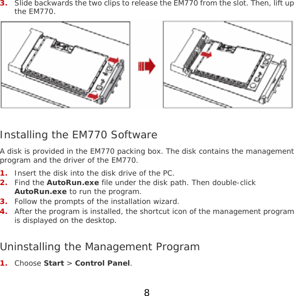 8  3. Slide backwards the two clips to release the EM770 from the slot. Then, lift up the EM770.   Installing the EM770 Software A disk is provided in the EM770 packing box. The disk contains the management program and the driver of the EM770. 1. Insert the disk into the disk drive of the PC. 2. Find the AutoRun.exe file under the disk path. Then double-click AutoRun.exe to run the program. 3. Follow the prompts of the installation wizard. 4. After the program is installed, the shortcut icon of the management program is displayed on the desktop.  Uninstalling the Management Program 1. Choose Start &gt; Control Panel. 