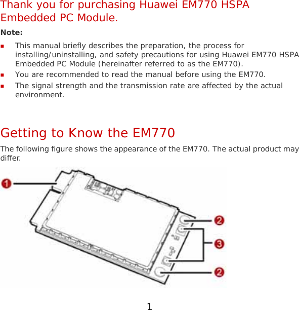 1 Thank you for purchasing Huawei EM770 HSPA Embedded PC Module. Note:   This manual briefly describes the preparation, the process for installing/uninstalling, and safety precautions for using Huawei EM770 HSPA Embedded PC Module (hereinafter referred to as the EM770).  You are recommended to read the manual before using the EM770.  The signal strength and the transmission rate are affected by the actual environment.  Getting to Know the EM770 The following figure shows the appearance of the EM770. The actual product may differ.  