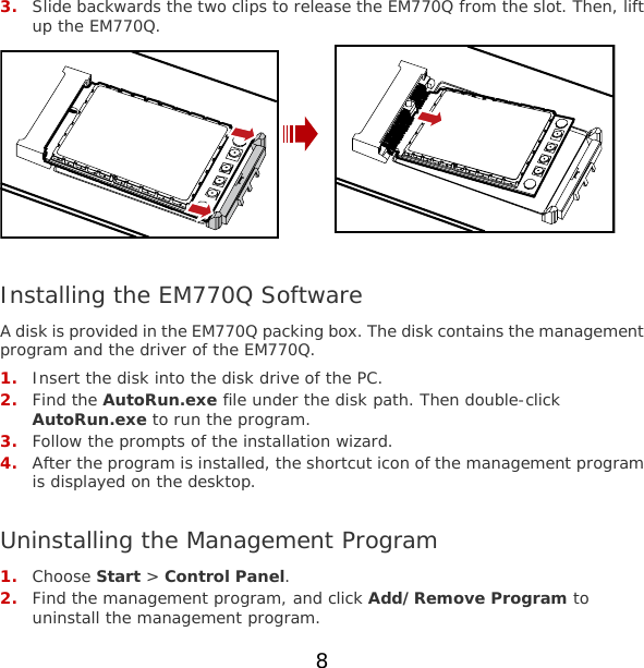 3. Slide backwards the two clips to release the EM770Q from the slot. Then, lift up the EM770Q.   Installing the EM770Q Software A disk is provided in the EM770Q packing box. The disk contains the management program and the driver of the EM770Q. 1. Insert the disk into the disk drive of the PC. 2. Find the AutoRun.exe file under the disk path. Then double-click AutoRun.exe to run the program. 3. Follow the prompts of the installation wizard. 4. After the program is installed, the shortcut icon of the management program is displayed on the desktop.  Uninstalling the Management Program 1. Choose Start &gt; Control Panel. 2. Find the management program, and click Add/Remove Program to uninstall the management program. 8 
