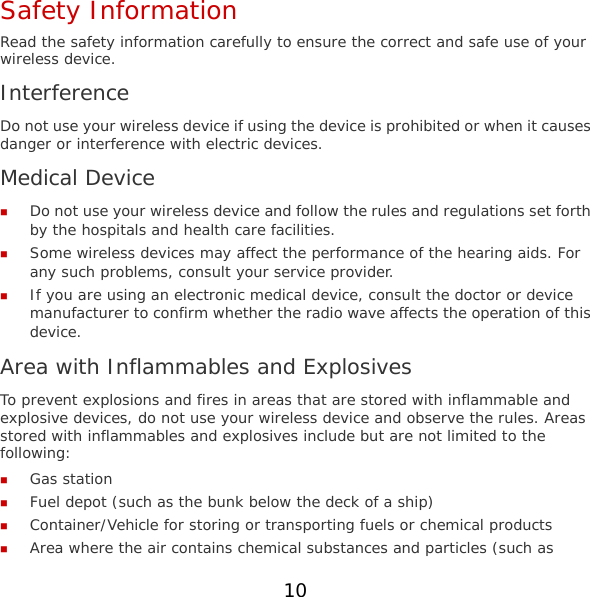 Safety Information Read the safety information carefully to ensure the correct and safe use of your wireless device. Interference Do not use your wireless device if using the device is prohibited or when it causes danger or interference with electric devices. Medical Device  Do not use your wireless device and follow the rules and regulations set forth by the hospitals and health care facilities.  Some wireless devices may affect the performance of the hearing aids. For any such problems, consult your service provider.  If you are using an electronic medical device, consult the doctor or device manufacturer to confirm whether the radio wave affects the operation of this device. Area with Inflammables and Explosives To prevent explosions and fires in areas that are stored with inflammable and explosive devices, do not use your wireless device and observe the rules. Areas stored with inflammables and explosives include but are not limited to the following:  Gas station  Fuel depot (such as the bunk below the deck of a ship)  Container/Vehicle for storing or transporting fuels or chemical products  Area where the air contains chemical substances and particles (such as 10 
