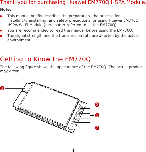 Thank you for purchasing Huawei EM770Q HSPA Module. Note:   This manual briefly describes the preparation, the process for installing/uninstalling, and safety precautions for using Huawei EM770Q HSPA/Wi-Fi Module (hereinafter referred to as the EM770Q).  You are recommended to read the manual before using the EM770Q.  The signal strength and the transmission rate are affected by the actual environment.  Getting to Know the EM770Q The following figure shows the appearance of the EM770Q. The actual product may differ.  1322  1 