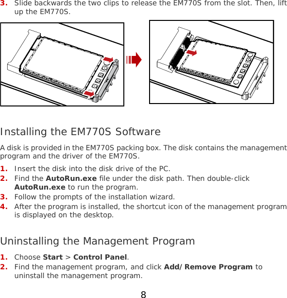 3. Slide backwards the two clips to release the EM770S from the slot. Then, lift up the EM770S.   Installing the EM770S Software A disk is provided in the EM770S packing box. The disk contains the management program and the driver of the EM770S. 1. Insert the disk into the disk drive of the PC. 2. Find the AutoRun.exe file under the disk path. Then double-click AutoRun.exe to run the program. 3. Follow the prompts of the installation wizard. 4. After the program is installed, the shortcut icon of the management program is displayed on the desktop.  Uninstalling the Management Program 1. Choose Start &gt; Control Panel. 2. Find the management program, and click Add/Remove Program to uninstall the management program. 8 