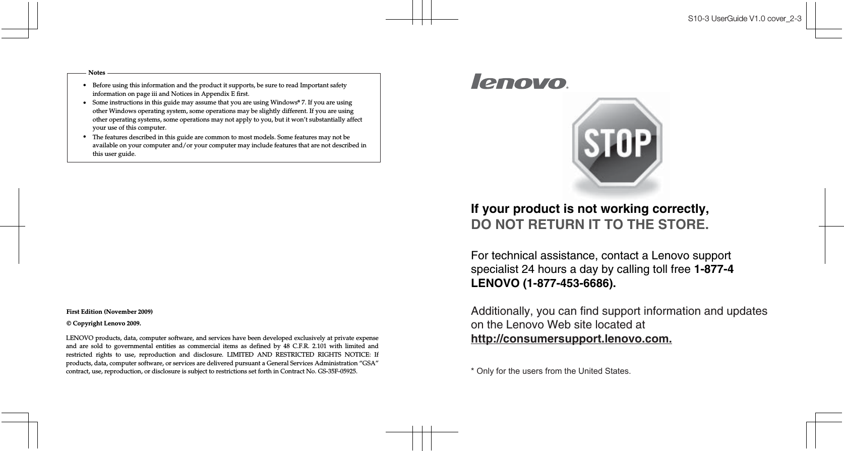 First Edition (November 2009)•Notes© Copyright Lenovo 2009. S10-3 UserGuide V1.0 cover_2-3If your product is not working correctly,DO NOT RETURN IT TO THE STORE.For technical assistance, contact a Lenovo supportspecialist 24 hours a day by calling toll free 1-877-4LENOVO (1-877-453-6686).Additionally, you can find support information and updateson the Lenovo Web site located athttp://consumersupport.lenovo.com.* Only for the users from the United States.Before using this information and the product it supports, be sure to read Important safety information on page iii and Notices in Appendix E first.•Some instructions in this guide may assume that you are using Windows® 7. If you are using other Windows operating system, some operations may be slightly different. If you are using other operating systems, some operations may not apply to you, but it won’t substantially affect your use of this computer.•The features described in this guide are common to most models. Some features may not be available on your computer and/or your computer may include features that are not described in this user guide.LENOVO products, data, computer software, and services have been developed exclusively at private expense and are sold to governmental entities as commercial items as defined by 48 C.F.R. 2.101 with limited and restricted rights to use, reproduction and disclosure. LIMITED AND RESTRICTED RIGHTS NOTICE: If products, data, computer software, or services are delivered pursuant a General Services Administration “GSA” contract, use, reproduction, or disclosure is subject to restrictions set forth in Contract No. GS-35F-05925.