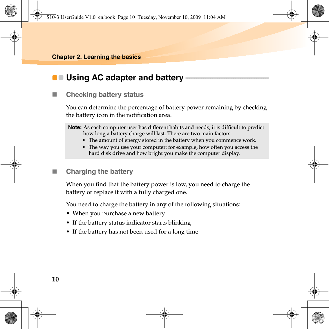 10Chapter 2. Learning the basicsUsing AC adapter and battery - - - - - - - - - - - - - - - - - - - - - - - - - - - - - - - - - - - - - - - - - - - - - - - Checking battery statusYou can determine the percentage of battery power remaining by checking the battery icon in the notification area.Charging the batteryWhen you find that the battery power is low, you need to charge the battery or replace it with a fully charged one.You need to charge the battery in any of the following situations:• When you purchase a new battery• If the battery status indicator starts blinking• If the battery has not been used for a long timeNote: As each computer user has different habits and needs, it is difficult to predict how long a battery charge will last. There are two main factors:• The amount of energy stored in the battery when you commence work.• The way you use your computer: for example, how often you access the hard disk drive and how bright you make the computer display.S10-3 UserGuide V1.0_en.book  Page 10  Tuesday, November 10, 2009  11:04 AM