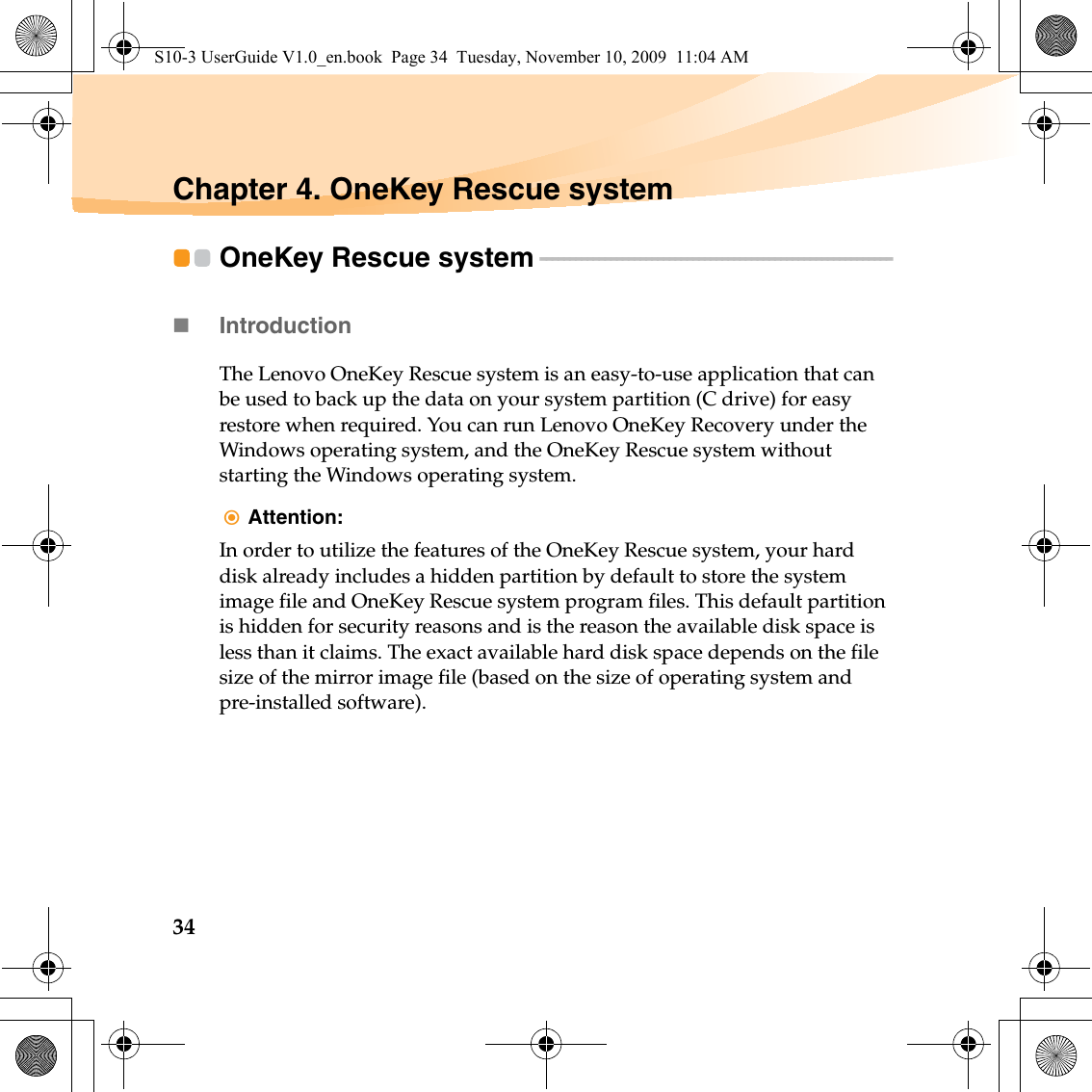 34Chapter 4. OneKey Rescue systemOneKey Rescue system  - - - - - - - - - - - - - - - - - - - - - - - - - - - - - - - - - - - - - - - - - - - - - - - - - - - - - - - - - - - - Introduction The Lenovo OneKey Rescue system is an easy-to-use application that can be used to back up the data on your system partition (C drive) for easy restore when required. You can run Lenovo OneKey Recovery under the Windows operating system, and the OneKey Rescue system without starting the Windows operating system.Attention: In order to utilize the features of the OneKey Rescue system, your hard disk already includes a hidden partition by default to store the system image file and OneKey Rescue system program files. This default partition is hidden for security reasons and is the reason the available disk space is less than it claims. The exact available hard disk space depends on the file size of the mirror image file (based on the size of operating system and pre-installed software).S10-3 UserGuide V1.0_en.book  Page 34  Tuesday, November 10, 2009  11:04 AM