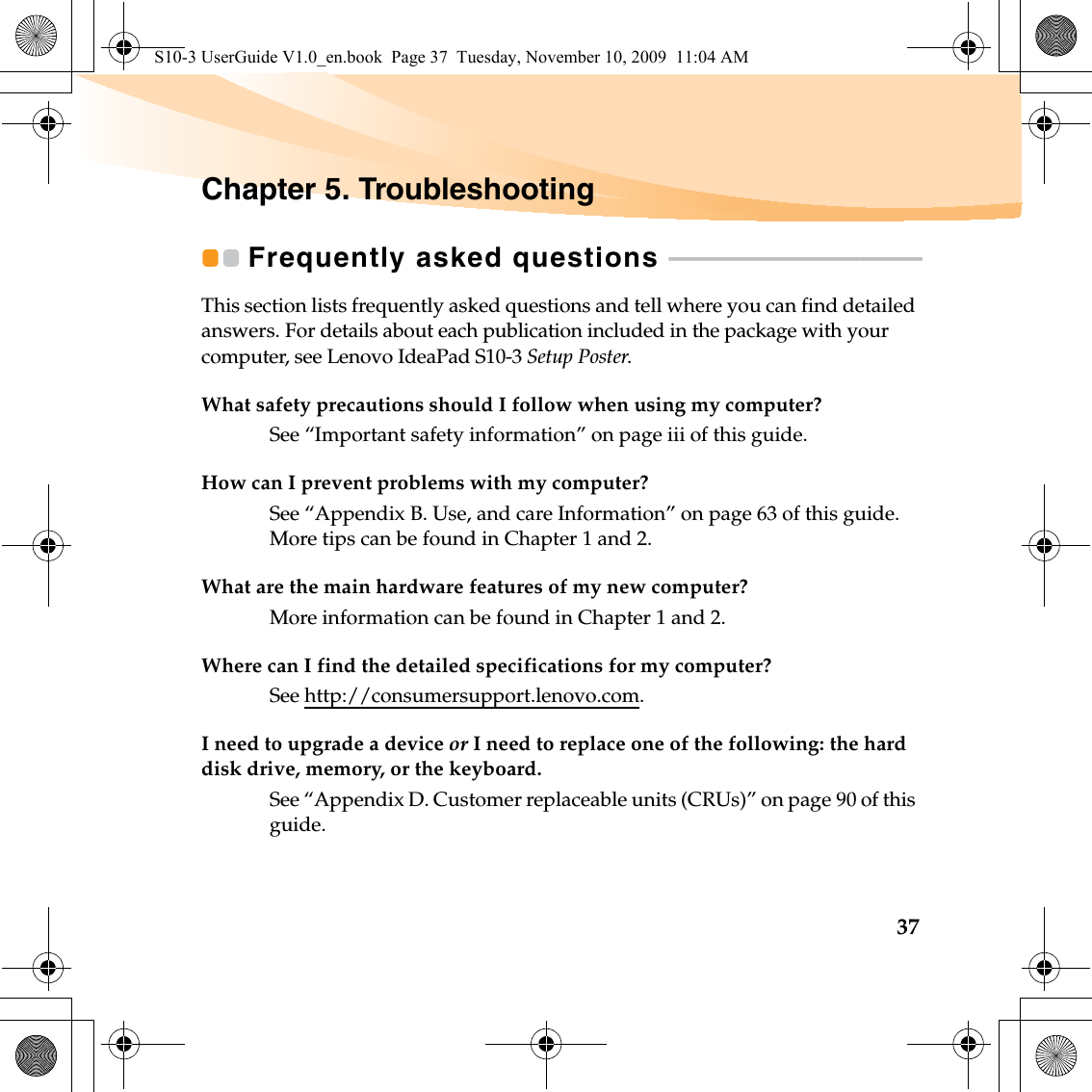 37Chapter 5. TroubleshootingFrequently asked questions  - - - - - - - - - - - - - - - - - - - - - - - - - - - - - - - - - - - - - - - - - - -This section lists frequently asked questions and tell where you can find detailed answers. For details about each publication included in the package with your computer, see Lenovo IdeaPad S10-3 Setup Poster.What safety precautions should I follow when using my computer?See “Important safety information” on page iii of this guide.How can I prevent problems with my computer?See “Appendix B. Use, and care Information” on page 63 of this guide. More tips can be found in Chapter 1 and 2.What are the main hardware features of my new computer?More information can be found in Chapter 1 and 2.Where can I find the detailed specifications for my computer?See http://consumersupport.lenovo.com.I need to upgrade a device or I need to replace one of the following: the hard disk drive, memory, or the keyboard.See “Appendix D. Customer replaceable units (CRUs)” on page 90 of this guide.S10-3 UserGuide V1.0_en.book  Page 37  Tuesday, November 10, 2009  11:04 AM