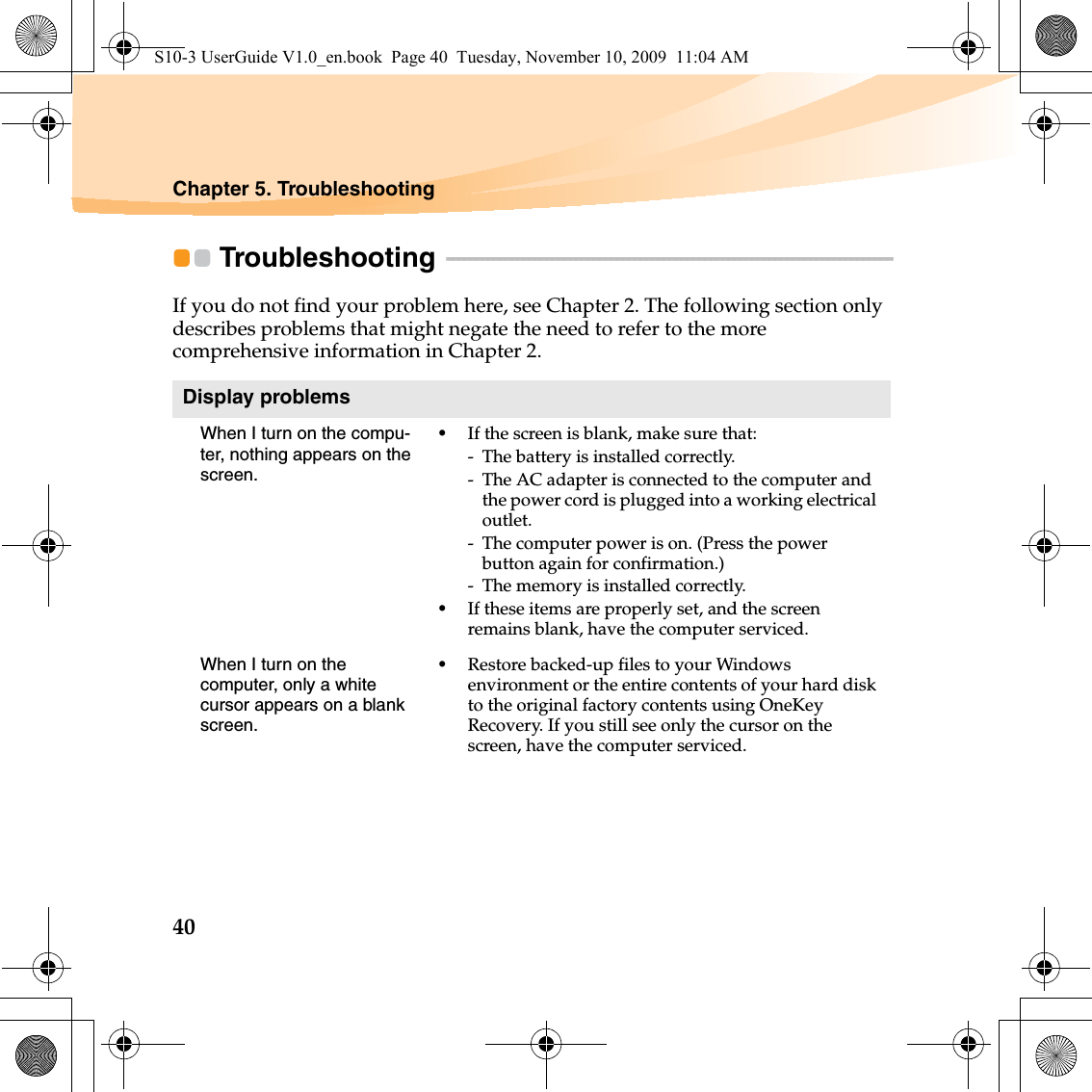 40Chapter 5. TroubleshootingTroubleshooting  - - - - - - - - - - - - - - - - - - - - - - - - - - - - - - - - - - - - - - - - - - - - - - - - - - - - - - - - - - - - - - - - - - - - - - - - - - - - If you do not find your problem here, see Chapter 2. The following section only describes problems that might negate the need to refer to the more comprehensive information in Chapter 2.Display problemsWhen I turn on the compu-ter, nothing appears on the screen.•If the screen is blank, make sure that:- The battery is installed correctly. - The AC adapter is connected to the computer and the power cord is plugged into a working electrical outlet.- The computer power is on. (Press the power button again for confirmation.)- The memory is installed correctly. •If these items are properly set, and the screen remains blank, have the computer serviced. When I turn on the computer, only a white cursor appears on a blank screen. •Restore backed-up files to your Windows environment or the entire contents of your hard disk to the original factory contents using OneKey Recovery. If you still see only the cursor on the screen, have the computer serviced.S10-3 UserGuide V1.0_en.book  Page 40  Tuesday, November 10, 2009  11:04 AM