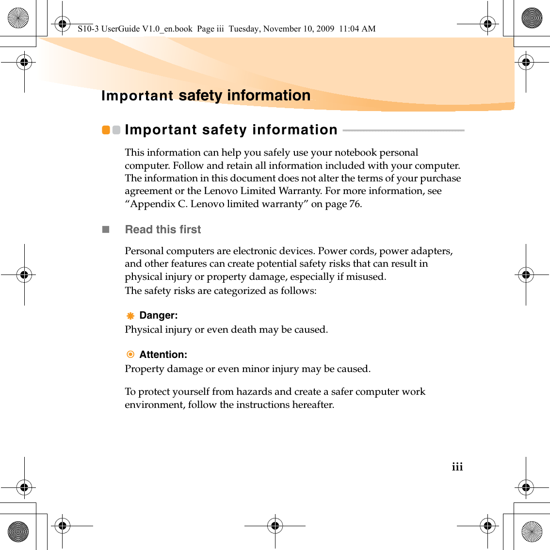 iiiImportant safety informationImportant safety information  - - - - - - - - - - - - - - - - - - - - - - - - - - - - - - - - - - - - - - - - -This information can help you safely use your notebook personal computer. Follow and retain all information included with your computer. The information in this document does not alter the terms of your purchase agreement or the Lenovo Limited Warranty. For more information, see “Appendix C. Lenovo limited warranty” on page 76.Read this firstPersonal computers are electronic devices. Power cords, power adapters, and other features can create potential safety risks that can result in physical injury or property damage, especially if misused.The safety risks are categorized as follows:Danger:Physical injury or even death may be caused.Attention:Property damage or even minor injury may be caused.To protect yourself from hazards and create a safer computer work environment, follow the instructions hereafter.S10-3 UserGuide V1.0_en.book  Page iii  Tuesday, November 10, 2009  11:04 AM