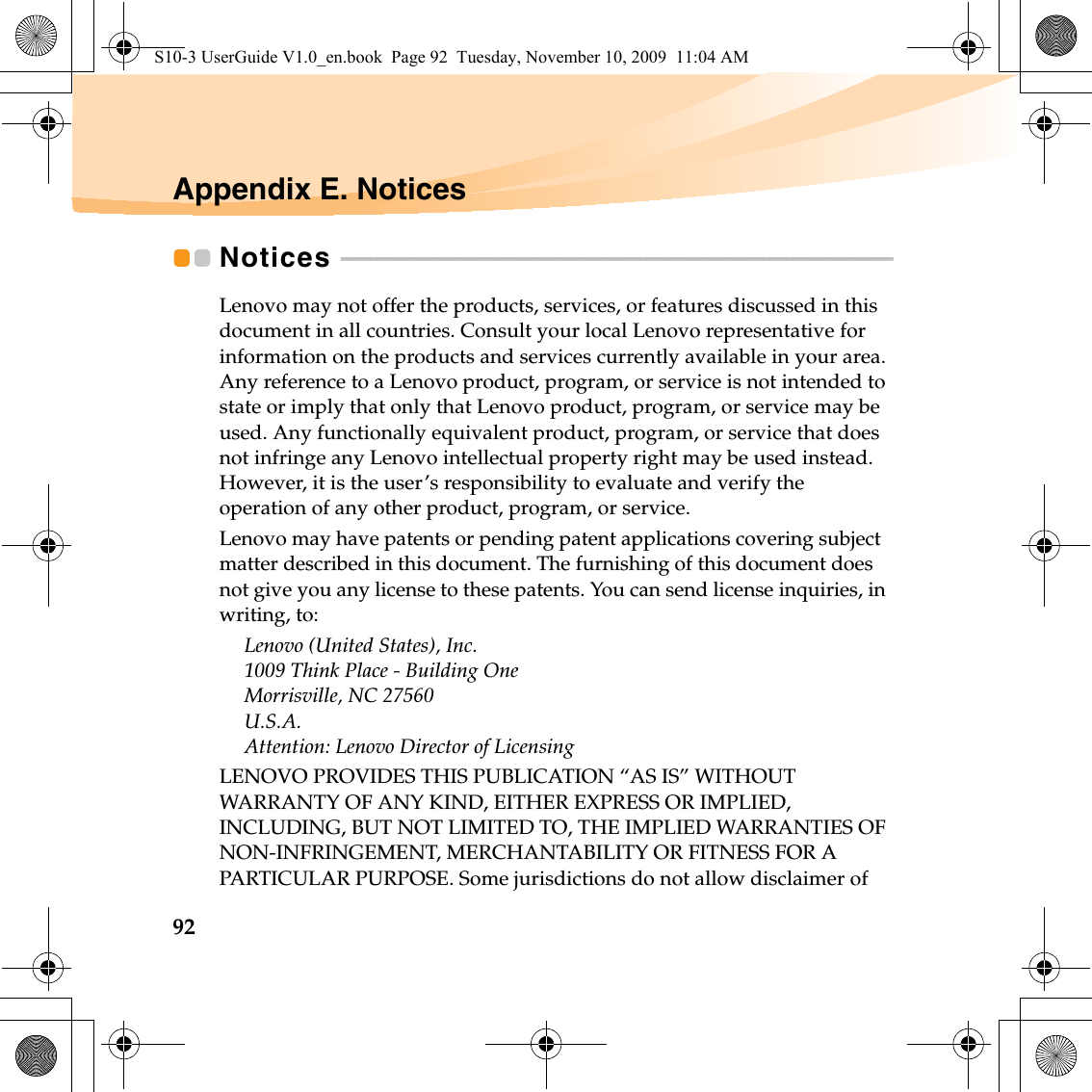 92Appendix E. NoticesNotices  - - - - - - - - - - - - - - - - - - - - - - - - - - - - - - - - - - - - - - - - - - - - - - - - - - - - - - - - - - - - - - - - - - - - - - - - - - - - - - - - - - - - - - - - - - - - - - Lenovo may not offer the products, services, or features discussed in this document in all countries. Consult your local Lenovo representative for information on the products and services currently available in your area. Any reference to a Lenovo product, program, or service is not intended to state or imply that only that Lenovo product, program, or service may be used. Any functionally equivalent product, program, or service that does not infringe any Lenovo intellectual property right may be used instead. However, it is the user’s responsibility to evaluate and verify the operation of any other product, program, or service.Lenovo may have patents or pending patent applications covering subject matter described in this document. The furnishing of this document does not give you any license to these patents. You can send license inquiries, in writing, to:Lenovo (United States), Inc. 1009 Think Place - Building One Morrisville, NC 27560 U.S.A.Attention: Lenovo Director of LicensingLENOVO PROVIDES THIS PUBLICATION “AS IS” WITHOUT WARRANTY OF ANY KIND, EITHER EXPRESS OR IMPLIED, INCLUDING, BUT NOT LIMITED TO, THE IMPLIED WARRANTIES OF NON-INFRINGEMENT, MERCHANTABILITY OR FITNESS FOR A PARTICULAR PURPOSE. Some jurisdictions do not allow disclaimer of S10-3 UserGuide V1.0_en.book  Page 92  Tuesday, November 10, 2009  11:04 AM