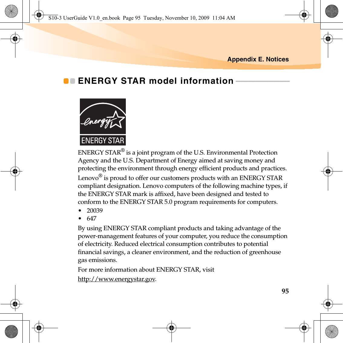 Appendix E. Notices95ENERGY STAR model information - - - - - - - - - - - - - - - - - - - - - - - - - - - - -ENERGY STAR® is a joint program of the U.S. Environmental Protection Agency and the U.S. Department of Energy aimed at saving money and protecting the environment through energy efficient products and practices.Lenovo® is proud to offer our customers products with an ENERGY STAR compliant designation. Lenovo computers of the following machine types, if the ENERGY STAR mark is affixed, have been designed and tested to conform to the ENERGY STAR 5.0 program requirements for computers.• 20039•647By using ENERGY STAR compliant products and taking advantage of the power-management features of your computer, you reduce the consumption of electricity. Reduced electrical consumption contributes to potential financial savings, a cleaner environment, and the reduction of greenhouse gas emissions.For more information about ENERGY STAR, visithttp://www.energystar.gov.S10-3 UserGuide V1.0_en.book  Page 95  Tuesday, November 10, 2009  11:04 AM