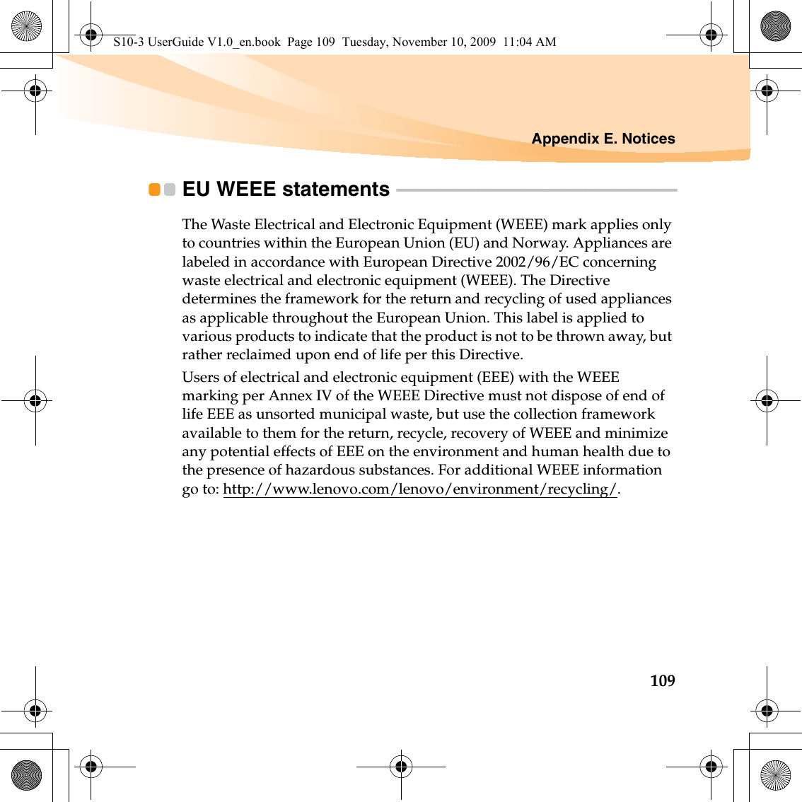 Appendix E. Notices109EU WEEE statements  - - - - - - - - - - - - - - - - - - - - - - - - - - - - - - - - - - - - - - - - - - - - - - - - - - - - - - - - - - - - - - - - -The Waste Electrical and Electronic Equipment (WEEE) mark applies only to countries within the European Union (EU) and Norway. Appliances are labeled in accordance with European Directive 2002/96/EC concerning waste electrical and electronic equipment (WEEE). The Directive determines the framework for the return and recycling of used appliances as applicable throughout the European Union. This label is applied to various products to indicate that the product is not to be thrown away, but rather reclaimed upon end of life per this Directive.Users of electrical and electronic equipment (EEE) with the WEEE marking per Annex IV of the WEEE Directive must not dispose of end of life EEE as unsorted municipal waste, but use the collection framework available to them for the return, recycle, recovery of WEEE and minimize any potential effects of EEE on the environment and human health due to the presence of hazardous substances. For additional WEEE information go to: http://www.lenovo.com/lenovo/environment/recycling/.S10-3 UserGuide V1.0_en.book  Page 109  Tuesday, November 10, 2009  11:04 AM