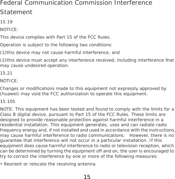 Federal Communication Commission Interference Statement 15.19 NOTICE: This device complies with Part 15 of the FCC Rules. Operation is subject to the following two conditions: (1)this device may not cause harmful interference, and  (2)this device must accept any interference received, including interference that may cause undesired operation. 15.21 NOTICE: Changes or modifications made to this equipment not expressly approved by (huawei) may void the FCC authorization to operate this equipment. 15.105 NOTE: This equipment has been tested and found to comply with the limits for a Class B digital device, pursuant to Part 15 of the FCC Rules. These limits are designed to provide reasonable protection against harmful interference in a residential installation. This equipment generates, uses and can radiate radio frequency energy and, if not installed and used in accordance with the instructions, may cause harmful interference to radio communications.  However, there is no guarantee that interference will not occur in a particular installation. If this equipment does cause harmful interference to radio or television reception, which can be determined by turning the equipment off and on, the user is encouraged to try to correct the interference by one or more of the following measures: • Reorient or relocate the receiving antenna. 15 