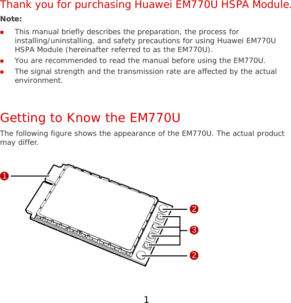 Thank you for purchasing Huawei EM770U HSPA Module. Note:   This manual briefly describes the preparation, the process for installing/uninstalling, and safety precautions for using Huawei EM770U HSPA Module (hereinafter referred to as the EM770U).  You are recommended to read the manual before using the EM770U.  The signal strength and the transmission rate are affected by the actual environment.  Getting to Know the EM770U The following figure shows the appearance of the EM770U. The actual product may differ.  1322  1 