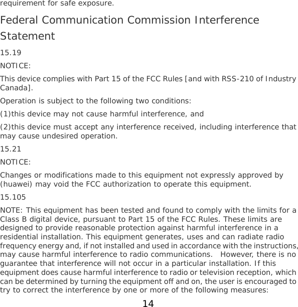 requirement for safe exposure. Federal Communication Commission Interference Statement 15.19 NOTICE: This device complies with Part 15 of the FCC Rules [and with RSS-210 of Industry Canada]. Operation is subject to the following two conditions: (1)this device may not cause harmful interference, and  (2)this device must accept any interference received, including interference that may cause undesired operation. 15.21 NOTICE: Changes or modifications made to this equipment not expressly approved by (huawei) may void the FCC authorization to operate this equipment. 15.105 NOTE: This equipment has been tested and found to comply with the limits for a Class B digital device, pursuant to Part 15 of the FCC Rules. These limits are designed to provide reasonable protection against harmful interference in a residential installation. This equipment generates, uses and can radiate radio frequency energy and, if not installed and used in accordance with the instructions, may cause harmful interference to radio communications.  However, there is no guarantee that interference will not occur in a particular installation. If this equipment does cause harmful interference to radio or television reception, which can be determined by turning the equipment off and on, the user is encouraged to try to correct the interference by one or more of the following measures: 14 