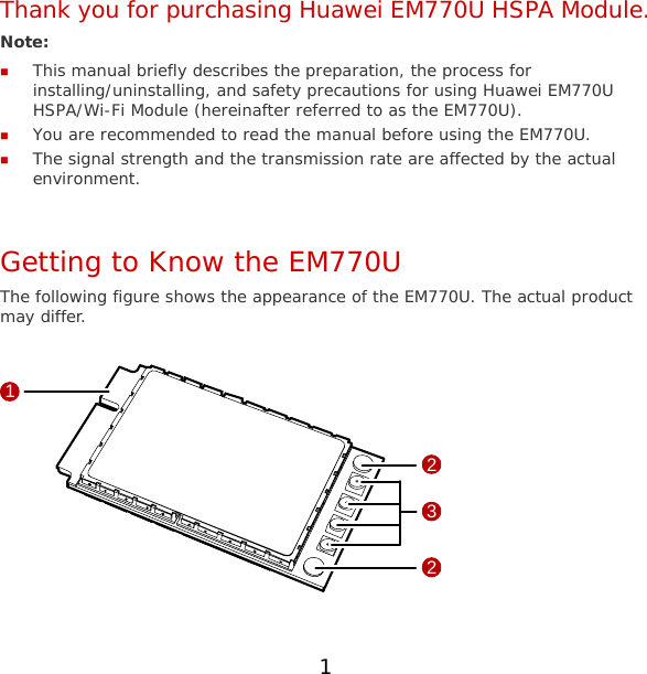 Thank you for purchasing Huawei EM770U HSPA Module. Note:   This manual briefly describes the preparation, the process for installing/uninstalling, and safety precautions for using Huawei EM770U HSPA/Wi-Fi Module (hereinafter referred to as the EM770U).  You are recommended to read the manual before using the EM770U.  The signal strength and the transmission rate are affected by the actual environment.  Getting to Know the EM770U The following figure shows the appearance of the EM770U. The actual product may differ.  1322  1 