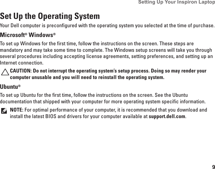9Setting Up Your Inspiron Laptop Set Up the Operating SystemYour Dell computer is preconfigured with the operating system you selected at the time of purchase.Microsoft® Windows® To set up Windows for the first time, follow the instructions on the screen. These steps are mandatory and may take some time to complete. The Windows setup screens will take you through several procedures including accepting license agreements, setting preferences, and setting up an Internet connection.CAUTION: Do not interrupt the operating system’s setup process. Doing so may render your computer unusable and you will need to reinstall the operating system.Ubuntu®To set up Ubuntu for the first time, follow the instructions on the screen. See the Ubuntu documentation that shipped with your computer for more operating system specific information.NOTE: For optimal performance of your computer, it is recommended that you download and install the latest BIOS and drivers for your computer available at support.dell.com.