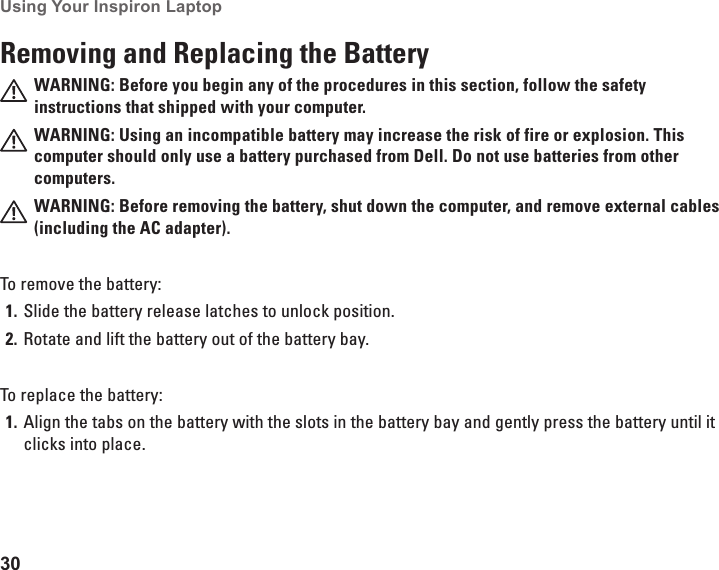 30Using Your Inspiron Laptop Removing and Replacing the BatteryWARNING: Before you begin any of the procedures in this section, follow the safety instructions that shipped with your computer.WARNING: Using an incompatible battery may increase the risk of fire or explosion. This computer should only use a battery purchased from Dell. Do not use batteries from other computers.WARNING: Before removing the battery, shut down the computer, and remove external cables (including the AC adapter).To remove the battery:Slide the battery release latches to unlock position.1. Rotate and lift the battery out of the battery bay. 2. To replace the battery:Align the tabs on the battery with the slots in the battery bay and gently press the battery until it 1. clicks into place.