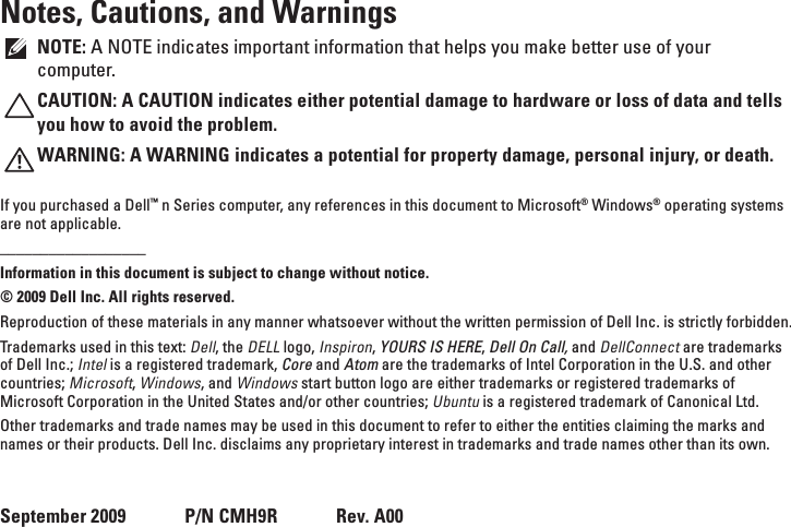 Notes, Cautions, and WarningsNOTE: A NOTE indicates important information that helps you make better use of your computer.CAUTION: A CAUTION indicates either potential damage to hardware or loss of data and tells you how to avoid the problem.WARNING: A WARNING indicates a potential for property damage, personal injury, or death.If you purchased a Dell™ n Series computer, any references in this document to Microsoft® Windows® operating systems are not applicable.__________________Information in this document is subject to change without notice.© 2009 Dell Inc. All rights reserved.Reproduction of these materials in any manner whatsoever without the written permission of Dell Inc. is strictly forbidden.Trademarks used in this text: Dell, the DELL logo, Inspiron, YOURS IS HERE, Dell On Call, and DellConnect are trademarks of Dell Inc.; Intel is a registered trademark, Core and Atom are the trademarks of Intel Corporation in the U.S. and other countries; Microsoft, Windows, and Windows start button logo are either trademarks or registered trademarks of Microsoft Corporation in the United States and/or other countries; Ubuntu is a registered trademark of Canonical Ltd.Other trademarks and trade names may be used in this document to refer to either the entities claiming the marks and names or their products. Dell Inc. disclaims any proprietary interest in trademarks and trade names other than its own. September 2009      P/N CMH9R      Rev. A00