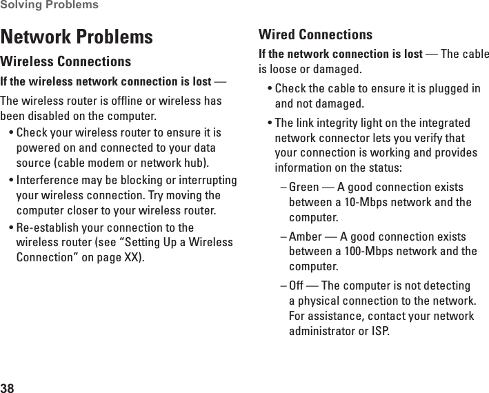 38Solving Problems Network ProblemsWireless ConnectionsIf the wireless network connection is lost — The wireless router is offline or wireless has been disabled on the computer. Check your wireless router to ensure it is •powered on and connected to your data source (cable modem or network hub).Interference may be blocking or interrupting •your wireless connection. Try moving the computer closer to your wireless router.Re-establish your connection to the •wireless router (see “Setting Up a Wireless Connection” on page XX).Wired ConnectionsIf the network connection is lost — The cable is loose or damaged. Check the cable to ensure it is plugged in •and not damaged.The link integrity light on the integrated •network connector lets you verify that your connection is working and provides information on the status:Green — A good connection exists  –between a 10-Mbps network and the computer.Amber — A good connection exists  –between a 100-Mbps network and the computer.Off — The computer is not detecting  –a physical connection to the network. For assistance, contact your network administrator or ISP.