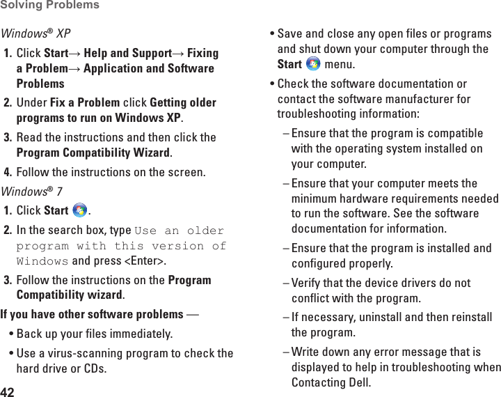 42Solving Problems Windows® XPClick 1.  Start→ Help and Support→ Fixing a Problem→ Application and Software ProblemsUnder2.   Fix a Problem click Getting older programs to run on Windows XP.Read the instructions and then click the 3. Program Compatibility Wizard.Follow the instructions on the screen.4. Windows® 7Click 1.  Start  .In the search box, type 2.  Use an older program with this version of Windows and press &lt;Enter&gt;.Follow the instructions on the 3.  Program Compatibility wizard.If you have other software problems — Back up your files immediately.•Use a virus-scanning program to check the •hard drive or CDs.Save and close any open files or programs •and shut down your computer through the Start  menu.Check the software documentation or •contact the software manufacturer for troubleshooting information:Ensure that the program is compatible  –with the operating system installed on your computer.Ensure that your computer meets the  –minimum hardware requirements needed to run the software. See the software documentation for information.Ensure that the program is installed and  –configured properly.Verify that the device drivers do not  –conflict with the program.If necessary, uninstall and then reinstall  –the program. Write down any error message that is  –displayed to help in troubleshooting when Contacting Dell.