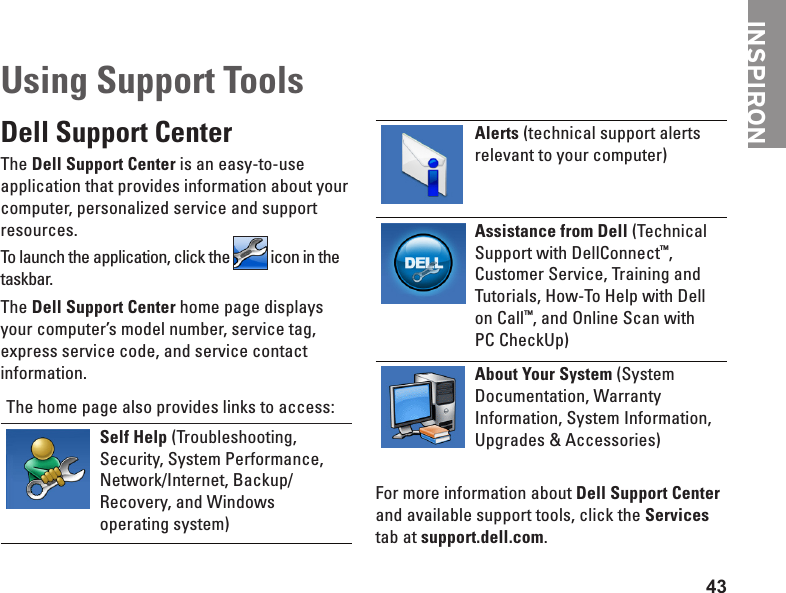 43Using Support ToolsDell Support CenterThe Dell Support Center is an easy-to-use application that provides information about your computer, personalized service and support resources.To launch the application, click the   icon in the taskbar. The Dell Support Center home page displays your computer’s model number, service tag, express service code, and service contact information.The home page also provides links to access:Self Help (Troubleshooting, Security, System Performance, Network/Internet, Backup/ Recovery, and Windows operating system)Alerts (technical support alerts relevant to your computer)Assistance from Dell (Technical Support with DellConnect™, Customer Service, Training and Tutorials, How-To Help with Dell on Call™, and Online Scan with  PC CheckUp)About Your System (System Documentation, Warranty Information, System Information, Upgrades &amp; Accessories)For more information about Dell Support Center and available support tools, click the Services tab at support.dell.com.INSPIRON