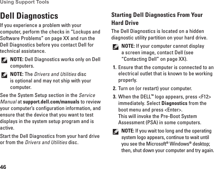 46Using Support Tools Dell Diagnostics If you experience a problem with your computer, perform the checks in “Lockups and Software Problems” on page XX and run the Dell Diagnostics before you contact Dell for technical assistance.NOTE: Dell Diagnostics works only on Dell computers.NOTE: The Drivers and Utilities disc is optional and may not ship with your computer.See the System Setup section in the Service Manual at support.dell.com/manuals to review your computer’s configuration information, and ensure that the device that you want to test displays in the system setup program and is active.Start the Dell Diagnostics from your hard drive or from the Drivers and Utilities disc.Starting Dell Diagnostics From Your Hard DriveThe Dell Diagnostics is located on a hidden diagnostic utility partition on your hard drive.NOTE: If your computer cannot display a screen image, contact Dell (see “Contacting Dell” on page XX).Ensure that the computer is connected to an 1. electrical outlet that is known to be working properly.Turn on (or restart) your computer.2. When the DELL3.  ™ logo appears, press &lt;F12&gt; immediately. Select Diagnostics from the boot menu and press &lt;Enter&gt;. This will invoke the Pre-Boot System Assessment (PSA) in some computers.NOTE: If you wait too long and the operating system logo appears, continue to wait until you see the Microsoft® Windows® desktop; then, shut down your computer and try again.