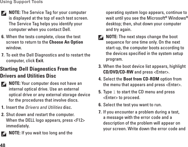 48Using Support Tools NOTE: The Service Tag for your computer is displayed at the top of each test screen. The Service Tag helps you identify your computer when you contact Dell.When the tests complete, close the test 6. screen to return to the Choose An Option window. To exit the Dell Diagnostics and to restart the 7. computer, click Exit.Starting Dell Diagnostics From the Drivers and Utilities DiscNOTE: Your computer does not have an internal optical drive. Use an external optical drive or any external storage device for the procedures that involve discs.Insert the1.  Drivers and Utilities disc.Shut down and restart the computer. 2. When the DELL logo appears, press &lt;F12&gt; immediately.NOTE: If you wait too long and the operating system logo appears, continue to wait until you see the Microsoft® Windows® desktop; then, shut down your computer and try again.NOTE: The next steps change the boot sequence for one time only. On the next start-up, the computer boots according to the devices specified in the system setup program.When the boot device list appears, highlight 3. CD/DVD/CD-RW and press &lt;Enter&gt;.Select the 4.  Boot from CD-ROM option from the menu that appears and press &lt;Enter&gt;.Type 5.  1 to start the CD menu and press &lt;Enter&gt; to proceed.Select the test you want to run.6. If you encounter a problem during a test, 7. a message with the error code and a description of the problem will appear on your screen. Write down the error code and 