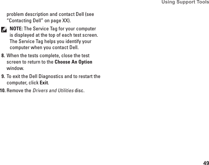 49Using Support Tools problem description and contact Dell (see “Contacting Dell” on page XX).NOTE: The Service Tag for your computer is displayed at the top of each test screen. The Service Tag helps you identify your computer when you contact Dell.When the tests complete, close the test 8. screen to return to the Choose An Option window. To exit the Dell Diagnostics and to restart the 9. computer, click Exit.Remove the10.  Drivers and Utilities disc.