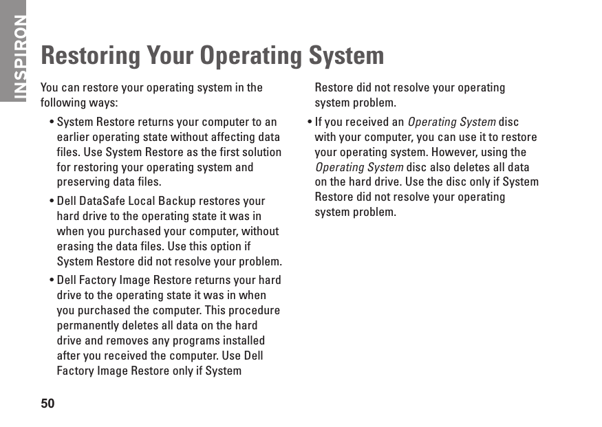 50Restoring Your Operating SystemYou can restore your operating system in the following ways:System • Restore returns your computer to an earlier operating state without affecting data files. Use System Restore as the first solution for restoring your operating system and preserving data files.Dell DataSafe Local Backup restores your •hard drive to the operating state it was in when you purchased your computer, without erasing the data files. Use this option if System Restore did not resolve your problem.Dell Factory Image Restore returns your hard •drive to the operating state it was in when you purchased the computer. This procedure permanently deletes all data on the hard drive and removes any programs installed after you received the computer. Use Dell Factory Image Restore only if System Restore did not resolve your operating system problem.If you received an •Operating System disc with your computer, you can use it to restore your operating system. However, using the Operating System disc also deletes all data on the hard drive. Use the disc only if System Restore did not resolve your operating system problem.INSPIRON