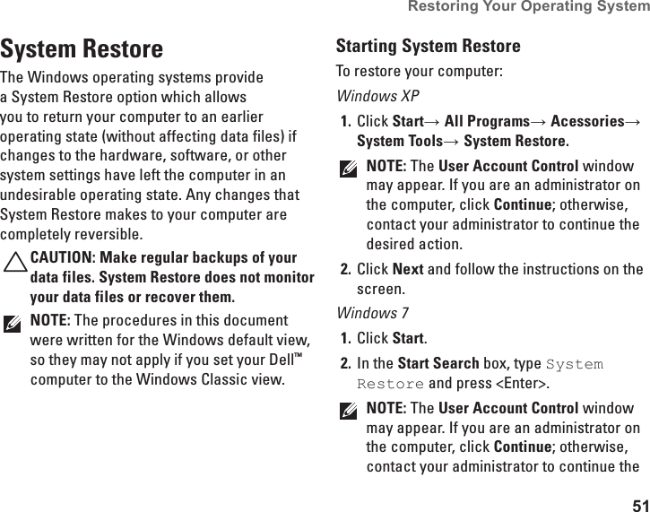 51Restoring Your Operating System System RestoreThe Windows operating systems provide a System Restore option which allows you to return your computer to an earlier operating state (without affecting data files) if changes to the hardware, software, or other system settings have left the computer in an undesirable operating state. Any changes that System Restore makes to your computer are completely reversible.CAUTION: Make regular backups of your data files. System Restore does not monitor your data files or recover them.NOTE: The procedures in this document were written for the Windows default view, so they may not apply if you set your Dell™ computer to the Windows Classic view.Starting System RestoreTo restore your computer: Windows XPClick 1.  Start→ All Programs→ Acessories→ System Tools→ System Restore.NOTE: The User Account Control window may appear. If you are an administrator on the computer, click Continue; otherwise, contact your administrator to continue the desired action.Click 2.  Next and follow the instructions on the screen.Windows 7Click 1.  Start.In the 2.  Start Search box, type System Restore and press &lt;Enter&gt;.NOTE: The User Account Control window may appear. If you are an administrator on the computer, click Continue; otherwise, contact your administrator to continue the 