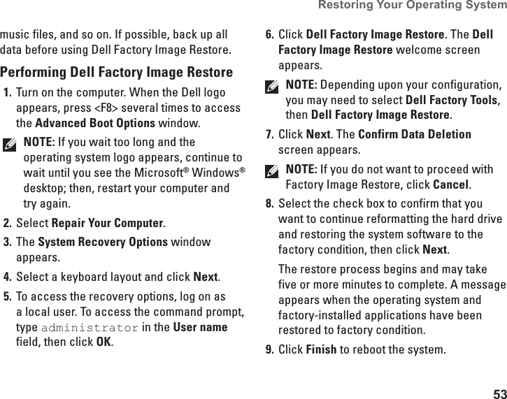 53Restoring Your Operating System music files, and so on. If possible, back up all data before using Dell Factory Image Restore.Performing Dell Factory Image RestoreTurn on the computer. When the Dell logo 1. appears, press &lt;F8&gt; several times to access the Advanced Boot Options window.NOTE: If you wait too long and the operating system logo appears, continue to wait until you see the Microsoft® Windows® desktop; then, restart your computer and try again.Select 2.  Repair Your Computer.The 3.  System Recovery Options window appears.Select a keyboard layout and click 4.  Next.To access the recovery options, log on as 5. a local user. To access the command prompt, type administrator in the User name field, then click OK.Click 6.  Dell Factory Image Restore. The Dell Factory Image Restore welcome screen appears.NOTE: Depending upon your configuration, you may need to select Dell Factory Tools, then Dell Factory Image Restore.Click 7.  Next. The Confirm Data Deletion screen appears. NOTE: If you do not want to proceed with Factory Image Restore, click Cancel.Select the check box to confirm that you 8. want to continue reformatting the hard drive and restoring the system software to the factory condition, then click Next.The restore process begins and may take five or more minutes to complete. A message appears when the operating system and factory-installed applications have been restored to factory condition. Click 9.  Finish to reboot the system.