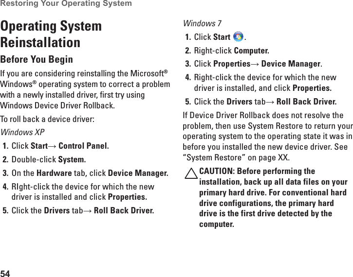 54Restoring Your Operating System Operating System ReinstallationBefore You BeginIf you are considering reinstalling the Microsoft® Windows® operating system to correct a problem with a newly installed driver, first try using Windows Device Driver Rollback.To roll back a device driver:Windows XPClick 1.  Start→ Control Panel.Double-click 2.  System.On the 3.  Hardware tab, click Device Manager.RIght-click the device for which the new 4. driver is installed and click Properties.Click the 5.  Drivers tab→ Roll Back Driver.Windows 7Click 1.  Start  .Right-click 2.  Computer.Click 3.  Properties→ Device Manager.Right-click the device for which the new 4. driver is installed, and click Properties.Click the 5.  Drivers tab→ Roll Back Driver.If Device Driver Rollback does not resolve the problem, then use System Restore to return your operating system to the operating state it was in before you installed the new device driver. See “System Restore” on page XX.CAUTION: Before performing the installation, back up all data files on your primary hard drive. For conventional hard drive configurations, the primary hard drive is the first drive detected by the computer.