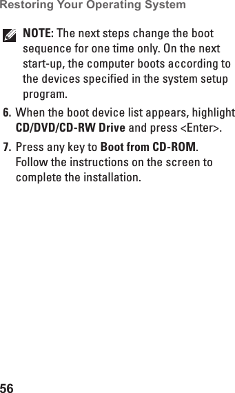 56Restoring Your Operating System NOTE: The next steps change the boot sequence for one time only. On the next start-up, the computer boots according to the devices specified in the system setup program.When the boot device list appears, highlight 6. CD/DVD/CD-RW Drive and press &lt;Enter&gt;.Press any key to 7.  Boot from CD-ROM. Follow the instructions on the screen to complete the installation.